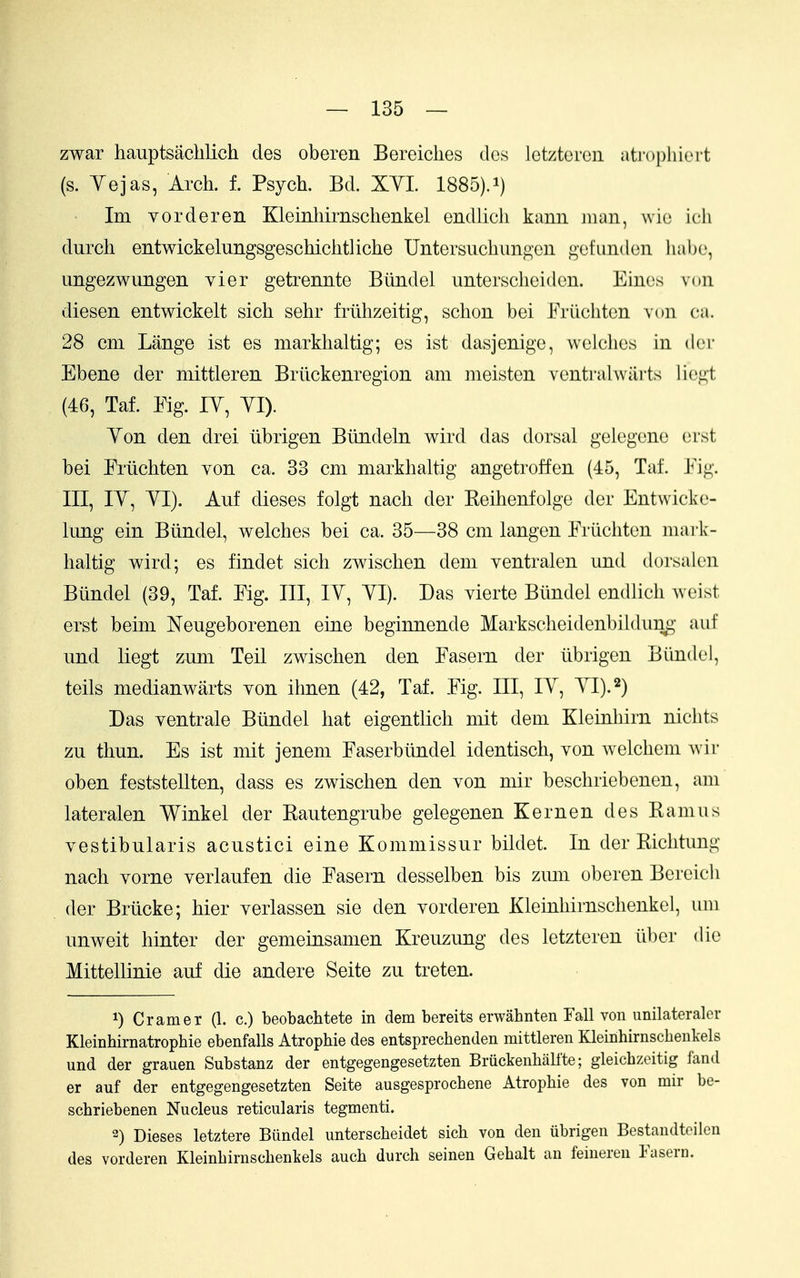 zwar hauptsachlich des oberen Bereiclies dcs Ictzteroii ati'ophicit (s. Yejas, Arch. f. Psych. Bd. XYL 1885).i) Im vorderen Kleinhirnschenkel endlich kann Jiian, wio icli durch entwickelungsgeschichtliche Untersuchungon gofundcn liabe, ungezwungen yier getrennte Btindel unterscheiden. Eines von diesen entwickelt sich sehr friihzeitig, schon bei Friichtcn voii ca. 28 cm Lange ist es markhaltig; es ist dasjenige, welches in der Ebene der niittleren Brlickenregion am meisten venti'alwiirts liegt (46, Taf. Eig. lY, YI). Yon den drei iibrigen Biindeln wird das dorsal gelegene erst bei Ertichten von ca. 33 cm markhaltig angetroffen (45, Taf. Eig. Ill, lY, YI). Auf dieses folgt nach der Keihenfolge der Entwicke- lung ein Biindel, welches bei ca. 35—38 cm langen Erlichten mark- haltig wird; es findet sich zwischen dem ventralen und dorsalen Biindel (39, Taf. Eig. Ill, lY, YI). Das vierte Btindel endlich weist erst beim Neugeborenen eine beginnende Markscheidenbildung auf und liegt zum Teil zwischen den Easern der iibrigen Biindel, toils medianwarts von ihnen (42, Taf. Eig. Ill, lY, YI).^) Das ventrale Btindel hat eigentlich mit dem Kleinhirn nichts zu thun. Es ist mit jenem Easerbiindel identisch, von welchem wir oben feststellten, dass es zwischen den von mir beschriebenen, am lateralen Winkel der Kautengrube gelegenen Kern en des Kamiis vestibularis acustici eine Kommissur bildet. In der Riclitung nach vorne verlaufen die Easern desselben bis zmu oberen Bereicli der Briicke; hier verlassen sie den vorderen Kleinhirnschenkel, iini unweit hinter der gemeinsamen Kreuzung des letzteren iibcr die Mittellinie auf die andere Seite zu treten. 1) Cramer (1. c.) beobachtete in dem bereits erwahnten Fall von unilateraler Kleinhirnatrophie ebenfalls Atrophie des entsprechenden mittleren Kleirihirnschenkels und der grauen Substanz der entgegengesetzten Bruckenball'te; gleichzeitig fand er auf der entgegengesetzten Seite ausgesprochene Atrophie des von mir be- schriebenen Nucleus reticularis tegmenti. 2) Dieses letztere Biindel unterscheidet sich von den iibrigen Bestandtcilen des vorderen Kleinbirnschenkels auch durch seinen Gehalt an feineren Fasern.