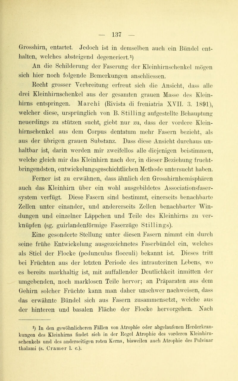 Grosshirn, entartet. Jedocli ist in demselbcn audi ein l')iin(l(-l n\t- lialten, Avelches absteigend degeneriert. i) An die Schildenmg der Fasemng der Kloinhiinschcnlvcl mr)g('n sich liier noch folgende Bemerkimgen ansclilicssen. Kecht grosser Yerbreitung erfreiit sicli die Ansiclit, dass all(> drei Kleinhirnsclienkel aiis der gesamten grauen Masse des KlcMn- hirns entspringen. Marchi (Rivista di freniatria XVII. 3. LSGl), welcher diese, urspriinglicli von B. Stilling aufgestellte ]3eliauptung neuerdings zu stiitzen suclit, giebt nur zu, dass der vordei-e Klein- hirnsclienkel aus dem Corpus dentatnm mehr Fasern be/ielit, als ans der tibrigen grauen Substanz. Dass diese Ansiclit durcliaus un- haltbar ist, darin werden mir zweifellos alle diejenigcn beistiniinen, welche gleich mir das Kleinliirn nacli der, in dieser Bezielmng frucht- bringendsten, entwickelungsgeschichtliclien Metliode untcrsuclit habcn. Ferner ist za erwalmen, dass alinlicli den Grosshirnliemispbaren auch das Kleinliirn iiber ein wolil ausgebildetes Associationsfaser- system verfligt. Diese Fasern sind bestimmt, einerseits benachbarte Zellen unter einander, und andererseits Zellen benaclibarter Win- dungen und einzelner Lappclien und Telle des Kleinhirns zu vei- kniipfen (sg. guirlandenformige Faserziige Stillings). Eine gesonderte Stellung unter diesen Fasern nimnit ein durch seine frtilie Entwickelung ausgezeichnetes Faserbiindel ein, welclies als Stiel der Flocke (pedunculus flocculi) bekannt ist. Dieses tritt bei Frtichten aus der letzten Periode des intrauterinen Lel^ens, wo es bereits markhaltig ist, mit auffallender Deutliclikeit iniuitten der umgebenden, noch marklosen Telle hervor; an Priiparaten aus dem Gehirn solcher Frtichte kann man daher unschAver nachweisen, dass das erwahnte Btlndel sich aus Fasern zusammensetzt, welche aus der hinteren und basalen Flache der Flocke hervorgehen. Nacii 1) In den gewohnliclieren Fallen von Atrophie otler abgelaufenen Herderkran- kungen des Kleinhirns findet sich in der Kegel Atrophie des vorderen Kleinhiru- schenkels und des anderseitigen roten Kerns, bisweilen auch Atrophie des Pulvinar thalami (s, Cramer 1. c).