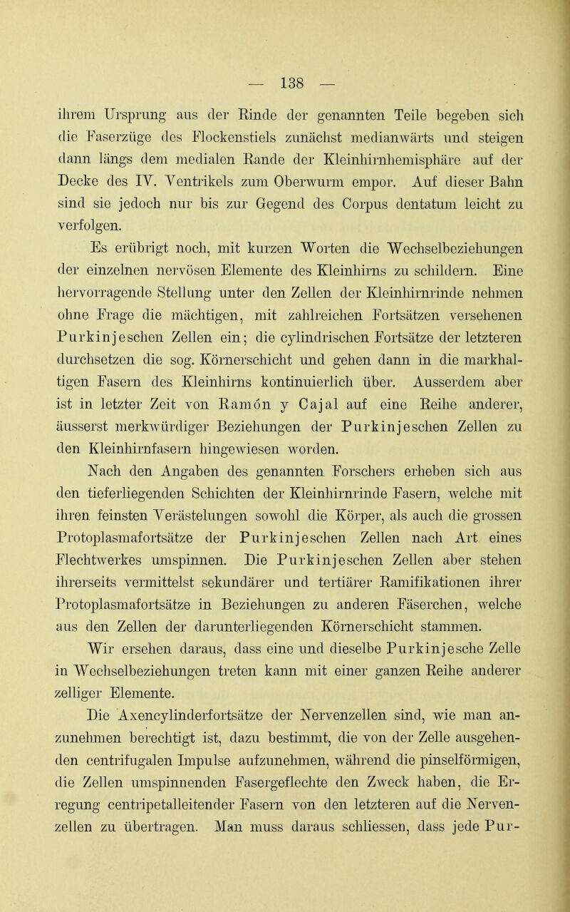 ihrem Ursprung aus der Kinde der genannten Teile begeben sich die Faserztige des Flockenstiels zunachst medianwarts imd steigen dann langs dem medialen Kande der Kleinhirnliemisphare auf der Decke des lY. Yentrikels zum Oberwurm empor. Auf dieser Bahn sind sie jedoch nur bis zur Gegend des Corpus dentatum leiclit zu verfolgen. Es eriibrigt noch, mit kurzen Worten die Wechselbeziehungen der einzelnen nervosen Elemente des Kleinhirns zu schildern. Eine hervorragende Stellung unter den Zellen der Kleinhirnrinde nehmen ohne Frage die machtigen, mit zahlreichen Fortsatzen yersehenen Purkinjeschen Zellen ein; die cylindrischen Fortsatze der letzteren durchsetzen die sog. Kornerschicht und gehen dann in die markhal- tigen Fasern des Kleinhirns kontinuierlich liber. Ausserdem aber ist in letzter Zeit von Earn on y Cajal auf eine Keihe anderer, ausserst merkwurdiger Beziehungen der Purkinjeschen Zellen zu den Kleinhirnfasern hingewiesen worden. Nach den Angaben des genannten Forschers erheben sich aus den tieferliegenden Schichten der Kleinhirnrinde Fasern, Avelche mit ihren feinsten Yerastelungen sowohl die Korper, als audi die grossen Protoplasmafortsatze der Purkinjeschen Zellen nach Art eines Flechtwerkes umspinnen. Die Purkinjeschen Zellen aber stehen ihrerseits yermittelst sekundarer und tertiarer Kamifikationen ihrer Protoplasmafortsatze in Beziehungen zu anderen Faserchen, welche aus den Zellen der darunterliegenden Kornerschicht stammen. Wir ersehen daraus, dass eine und dieselbe Purkinjesche Zelle in Wechselbeziehungen treten kann mit einer ganzen Eeihe anderer zelKger Elemente. Die Axencylinderfortsatze der Nervenzellen sind, wie man an- zunehmen berechtigt ist, dazu bestimmt, die yon der Zelle ausgehen- den centrifugalen Impulse aufzunehmen, wahrend die pinselformigen, die Zellen umspinnenden Fasergeflechte den Zweck haben, die Er- regung centripetalleitender Fasern yon den letzteren auf die Neryen- zellen zu tibertragen. Man muss daraus schliessen, dass jede Pur-