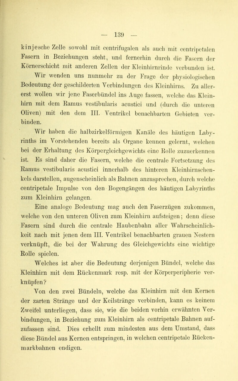 kinjesclie Zelle sowohl mit centrifugalen als audi mit ccnti-i])(>t:>l(-ii Fasern in Bezielmngen steht, imd fernerhin diii-cli die Fascni dcr KornerscMcht mit anderen Zellen der Kleinliirni-indc vorbunden ist. Wir wenden uns nimmelir zu der Frage der physiologisclien Bedeutung der geschilderten Yerbindungen des Kleinhirns. Zu allcr- erst woUen wir jene Faserbiindel ins Auge fassen, welche das Kloin- hirn mit dem Kamus vestibularis acustici und (durch die unteren Oliven) mit den dem III. Yentrikel beoaclibarten Gebieten ver- binden. Wir haben die halbzirkelformigen Kaniile des hautigen Laby- rinths im Yorstehenden bereits als Organe kennen gelcrnt, welelioii bei der Erhaltung des Korpergleichgewiclits eine Rolle zuzuerkeiinon ist. Es sind dalier die Fasern, welche die centrale Fortsotzung des Ramus vestibularis acustici innerhalb des hinteren Kleinhirnsclien- kels darstellen, augenscheinlich alsBahnen anzusprechen, durch welche centripetale Impulse von den Bogengangen des hautigen Labyriuths zum Kleinhirn gelangen. Eine analoge Bedeutung mag auch den Faserziigen zukommen, welche von den unteren Oliven zum Kleinhirn aufsteigen; denu diese Fasern sind durch die centrale Haubenbahn aller Wahrscheinlicli- keit nach mit jenen dem III. Yentrikel benachbarten graueu Xestern verkniipft, die bei der Wahrung des Gleichgewichts eine wichtige Rolle spielen. Welches ist aber die Bedeutung derjenigen Biindel, welche das Kleinhirn mit dem Riickemnark resp. mit der Korperperipherie ver- knlipfen? Yon den zwei Bundeln, welche das Kleinhirn mit den Kerncn der zarten Strange und der Keilstriinge verbinden, kann es keinem Zweifel unterliegen, dass sie, wie die beiden vorhin erwahnten Yer- bindungen, in Beziehung zum Kleinhirn als centripetale Bahnen auf- zufassen sind. Dies erhellt zum mindesten aus dem Umstand, dass diese Biindel aus Kernen entspringen, in welchen centripetale Rucken- markbahnen endigen.