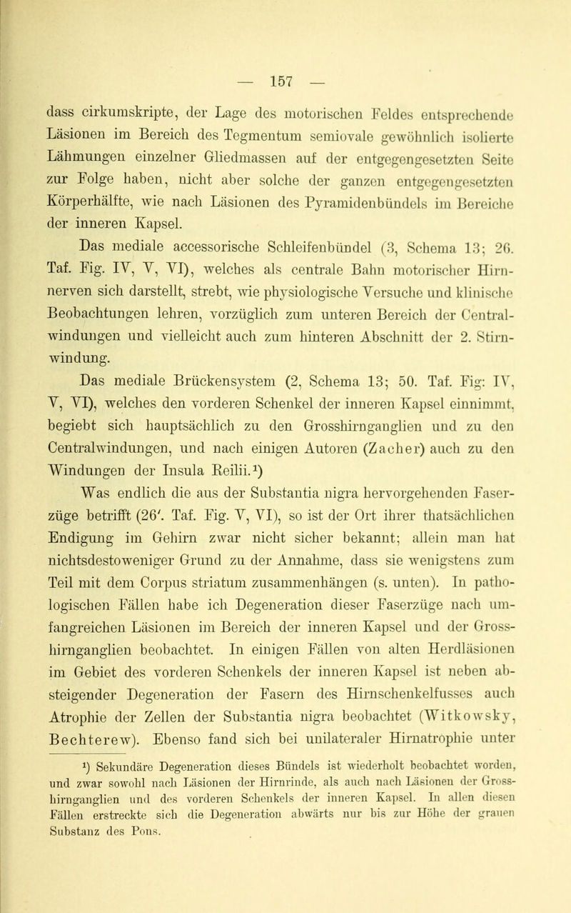 dass cirkumskripte, der Lage des motorischen Feldes entsprechende Lasionen im Bereich des Tegmentum semiovale gewohnlich isolierte Lahmungen einzelner Gliedmassen auf der entgegengesetzteu Seite zur Folge haben, nicht aber solche der ganzen entgegengesetzten Korperhalfte, wie nach Lasionen des Pyramidenbundels im Bereiche der inneren Kapsel. Das mediale accessorische Schleifenbiindel (3, Schema 13; 20. Taf. Fig. lY, Y, YI), welches als centrale Bahn motorischer Hirn- nerven sich darstellt, strebt, wie physiologische Yersuche und klinische Beobachtungen lehren, vorztiglich zum unteren Bereich der Central- windmigen und vielleicht auch zum hinteren Abschnitt der 2. Stirn- windung. Das mediale Briickensystem (2, Schema 13; 50. Taf. Fig: l\, Y, YI), welches den Yorderen Schenkel der inneren Kapsel einnimmt, begiebt sich hauptsachlich zu den Grosshirngauglien und zu den Centralwindungen, und nach einigen Autoren (Zacher) auch zu den Windungen der Insula Keilii.^) Was endlich die aus der Substantia nigra hervorgehenden Faser- ziige betrifFt (26'. Taf. Fig. Y, YI), so ist der Ort ihrer thatsachUchen Endigung im Gehirn zwar nicht sicher bekannt; allein man hat nichtsdestoweniger Grund zu der Annahme, dass sie wenigstens zum Teil mit dem Corpus striatum zusammenhangen (s. unten). In patho- logischen Fallen habe ich Degeneration dieser Faserziige nach um- fangreichen Lasionen im Bereich der inneren Kapsel und der Gross- hirnganglien beobachtet. In einigen Fallen you alten Herdlasionen im Gebiet des Yordereu Schenkels der inneren Kapsel ist neben ab- steigender Degeneration der Fasern des Hirnschenkelfusses auch Atrophie der Zellen der Substantia nigra beobachtet (Witkowsky, Bechterew). Ebenso fand sich bei unilateraler Hirnatrophie unter 1) Sekundare Degeneration dieses Biindels ist wiederliolt beobaclitet worden, und zwar sowoU nacli Lasionen der Hirnrinde, als auch nach Lasionen der Gross- hirngauglien und des vorderen Schenkels der inneren Kapsel. In alien diesen Fallen erstreckte sich die Degeneration abwarts nur bis zur Hohe der grauen Substanz des Pons.