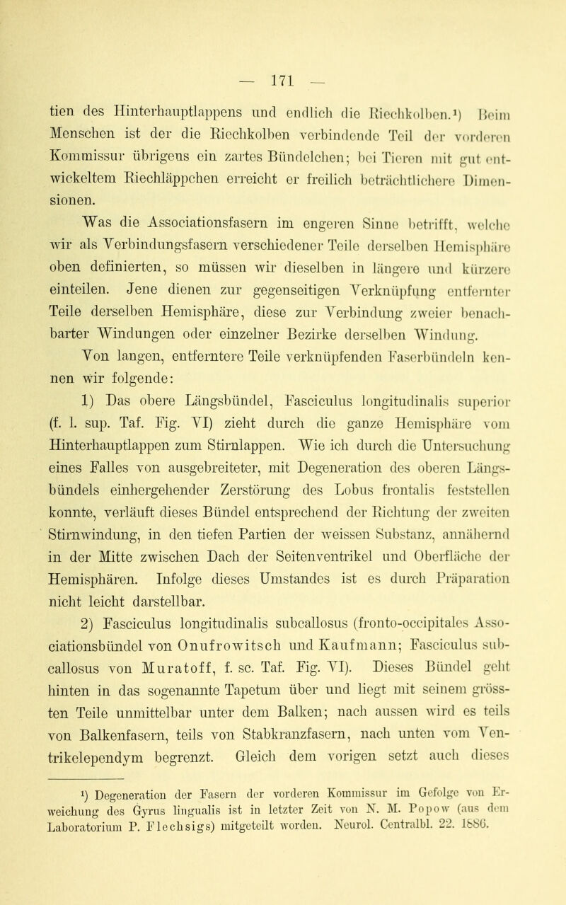 tien des Hinterhauptlappens imd endlich die Rieclikolhcn.i) noim Menschen ist der die Riechkolben yerbindcnde Teil dcr vnidcivii Kommissiir iibrigens ein zartes Biindelchen; boi Ticren niit gut ciit- wickeltem Kiechlappchen erreicht er freilich betrachtlichere Diiiioii- sionen. Was die Associationsfasem im engeren Sinno betrifft, wolclic Avir als Yerbindungsfasern verschiedener Teilo derselben Heniispli;ii-(3 oben definierten, so miissen wir dieselben in langere imd kiirzore einteilen. Jene dienen zur gegenseitigen Yerkniipfung cntfci-iitor Teile derselben Hemisphare, diese zur Yerbindimg zweier ben ad i- barter Windungen oder einzelner Bezirke derselben Windiing. Yon langen, entferntere Teile verkniipfenden Fasorbilndoln kcn- nen wir folgende: 1) Das obere Langsbtindel, Fasciculus longitudinalis supei'ior (f. 1. sup. Taf. Fig. YI) zieht durch die ganze Hemisphare voin Hinterhauptlappen zum Stirnlappen. Wie icli durch die Untersuchung eines Falles von aiisgebreiteter, niit Degeneration des oberen Liings- biindels einhergehender Zerstorung des Lobus frontalis feststeJlen konnte, verlauft dieses Biindel entsprechend der Eichtung der zweiten Stirnwindung, in den tiefen Partien der weissen Substanz, annaliernd in der Mitte zwischen Dach der Seitenventrikel und Oberfliicho dcM- Hemispharen. Infolge dieses Umstandes ist es durch Priiparation nicht leicht darstellbar. 2) Fasciculus longitudinalis subcallosus (fronto-occipitalcs Asso- ciationsbiindel von Onufrowitsch und Kaufmann; Fasciculus sub- callosus von Muratoff, f. sc. Taf. Fig. YI). Dieses Biindel golit hinten in das sogenannte Tapetum iiber und liegt mit seiuem gross- ten Teile unmittelbar unter dem Balken; nach aussen wird es teils von Balkenfasern, teils von Stabkranzfasern, nach unten vom Yen- trikelependym begrenzt. Gleich dem vorigen setzt auch dieses 1) Degeneration der Fasern der vorderen Kommissur im Gefolge von Er- weichimg des Gyrus lingualis ist in letzter Zeit von N. M. Popow (aus dem Laboratorium P. Flechsigs) mitgeteilt worden. Neurol. Centralbl. 22. l&SG.
