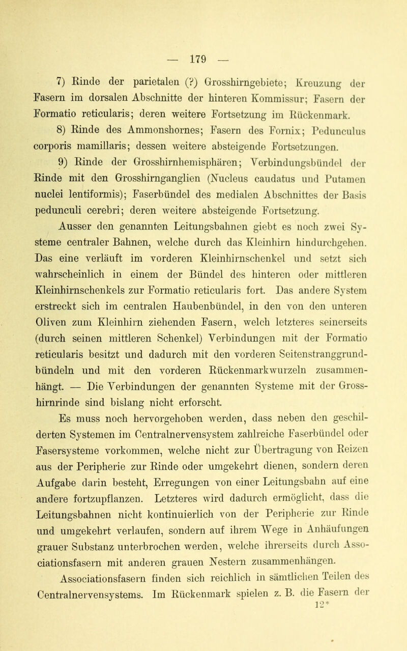 7) Einde der parietaleE (?) Grosshirngebiete; Kreuzimg der Fasern im dorsalen Abschnitte der Mnteren Kommissur; Fasern der Formatio reticularis; deren weitere Fortsetzung im Kuckenmark. 8) Kinde des Ammonshornes; Fasern des Fornix; Pedunculus corporis mamillaris; dessen weitere absteigende Fortsetzungen. 9) Einde der Grosshirnliemispharen; Verbindungsblindel dor Einde mit den Grosshimganglien (Nucleus caudatus und Putamen nuclei lentiformis); Faserbiindel des medialen Abschnittes der Basis pedunculi cerebri; deren weitere absteigende Fortsetzung. Ausser den genannten Leitungsbahnen giebt es uoch zwei Sy- steme centraler Bahnen, welche durch das Kleinhirn hindurcbgehen. Das eine verlauft im vorderen Kleinhirnschenkel und setzt sich wahrscheinlich in einem der Biindel des hintercn oder mittleren Kleinhirnschenkels zur Formatio reticularis fort. Das and ere System erstreckt sich im centralen Haubenbiindel, in den von den unteren Oliven zum Kleinhirn ziehenden Fasern, welch letzteres seinerseits (durch seinen mittleren Schenkel) Yerbindungen mit der Formatio reticularis besitzt und dadurch mit den vorderen Seitenstranggrund- btindeln und mit den vorderen Eiickenmarkwurzeln zusammen- hangt. — Die Yerbindungen der genannten Systeme mit der Gross- hirnrinde sind bislang nicht erforscht. Es muss noch hervorgehoben werden, dass neben den geschil- derten Systemen im Oentralnervensystem zahlreiche Faserbiindel oder Fasersysteme vorkommen, welche nicht zur tibertragung von Eeizen aus der Peripherie zur Einde oder umgekehrt dienen, sondern deren Aufgabe darin besteht, Erregungen von einer Leitungsbahn auf eine andere fortzupflanzen. Letzteres wird dadurch ermoglicht, dass die Leitungsbahnen nicht kontinuierlich von der Peripherie zur Einde und umgekehrt verlaufen, sondern auf ihrem Wege in Anhiiufungen grauer Substanz unterbrochen werden, welche ihrerseits durch Asso- ciationsfasern mit anderen grauen Nestern zusammenhangen. Associationsfasern tinden sich reichlich in samtlichen Teilen des Centralnervensystems. Im Etickenmark spielen z. B. die Fasern der 12*