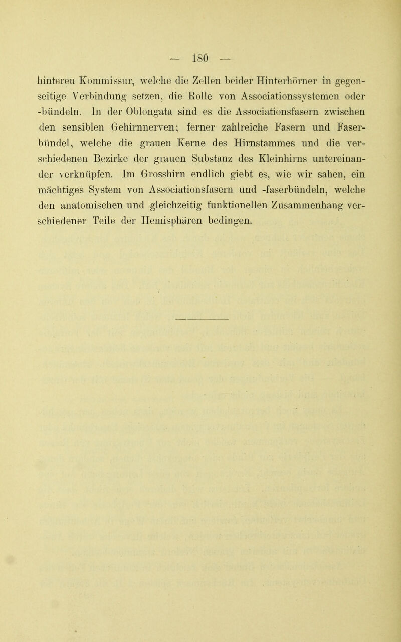 hinteren Kommissiir, welclie die Zellen beider Hinterhorner in gegcn- seitige Yerbindimg setzen, die Eolle von Associationssystemen oder -biindeln. in der Oblongata sind es die Associationsfasern zwischen den sensiblen Gehirnnerven; ferner zahlreiche Fasern und Faser- biindel, welche die grauen Kerne des Hirnstammes imd die ver- schiedenen Bezirke der grauen Substanz des Kleinhirns nntereinan- der verkniipfen. Im Grosshirn endlich giebt es, wie wir saben, ein macbtiges System von Associationsfasern und -faserbiindeln, welcbe den anatomiscben und gieichzeitig funktionellen Zusammenbang ver- schiedener Teile der Heniispbaren bedingen.