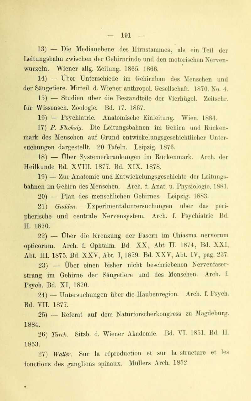 13) — Die Medianebene des Hirnstammes, als ein Teil dor Leitungsbahn zwisehen der Gehirnrinde und den motorischcn Ncrven- wurzeln. Wiener allg. Zeitung. 1865. 1866. 14) — tiber Unterschiede im Gehirnbau des Menschen mid der Saugetiere. Mitteil. d. Wiener anthropol. Gesellschaft. 1870. No. 4. 15) — Studien iiber die Bestandteile der Vierhiigel. Zeitsclii-. ftir Wissensch. Zoologie. Bd. 17. 1867. 16) — Psychiatrie. Anatomische Einleitung. Wien. 1884. 17) P. Flechsig. Die Leitungsbahnen im Gehirn und Riickoii- mark des Menschen auf Grund entwickelungsgeschichtlicher Untei- suchungen dargestellt. 20 Tafeln. Leipzig. 1876. 18) — tiber Systemerkrankungen im Riickenmark. Arcli. der Heilkunde Bd. XYIII. 1877. Bd. XIX. 1878. 19) — Znr Anatomie und Entwickelungsgeschichte der Leitungs- bahnen im Gehirn des Menschen. Arch. f. Anat. u. Physiologic. 1881. 20) — Plan des menschlichen Gehirnes. Leipzig. 1888. 21) Oudden. Experimental untersuchungen iiber das pori- pherische und centrale Nervensystem. Arch. f. Psychiatrie Bd. XL 1870. 22) — tiber die Kreuzung der Fasern im Chiasma nervorum opticorum. Arch, t Ophtalm. Bd. XX, Abt. II. 1874, Bd. XXI, Abt. Ill, 1875. Bd. XXY, Abt. I, 1879. Bd. XXY, Abt. lY, pag. 237. 23) — tiber einen bisher nicht beschriebenen Xervenfaser- strang im Gehirne der Saugetiere und des Menschen. Arch. f. Psych. Bd. XI, 1870. 24) — Untersuchungen iiber die Haubenregion. Arch. f. Psych. Bd. YIL 1877. 25) _- Referat anf dem Naturforscherkongress zu Magdeburg. 1884. 26) Tiirck. Sitzb. d. Wiener Akademie. Bd. YL 1851. Bd. IL 1853. 27) Waller. Sur la reproduction et sur la structure et les fonctions des ganglions spinaux. Miillers Arch. 1852.