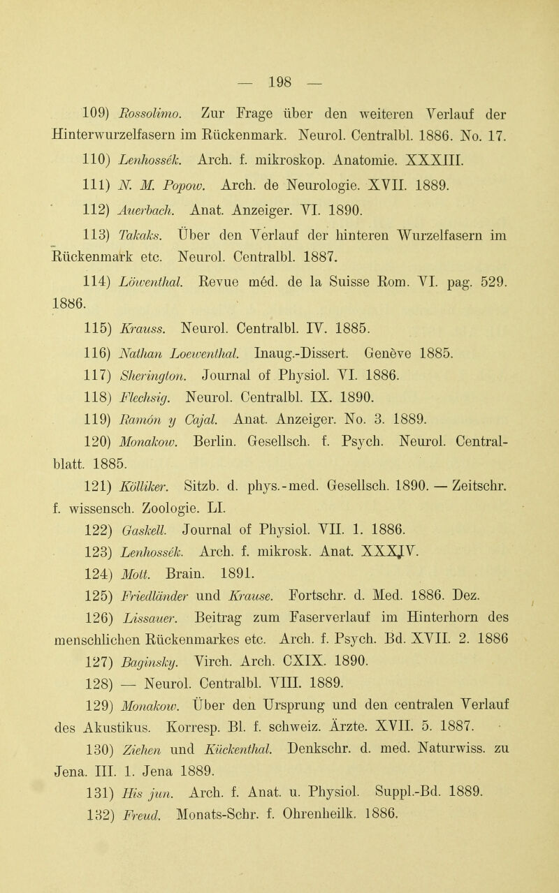109) Rossolimo. Zur Frage iiber den weiteren Yerlauf der Hinterwurzelfasern im Kiickenmark. Neurol. Centralbl. 1886. No. 17. 110) Lenhossek. Arch. f. mikroskop. Anatomie. XXXIII. 111) N. M. Popow. Arch, de Neurologie. XVII. 1889. 112) Atcerbach. Anat. Anzeiger. YI. 1890. 113) Takaks. Uber den Yerlauf der hinteren Wurzelfasern im Riickenmark etc. Neurol. Centralbl. 1887. 114) Ld'wenthal. Revue med. de la Suisse Rom. YI. pag. 529. 1886. 115) Krauss. Neurol. Centralbl. lY. 1885. 116) Nathan Loeiventhal. Inaug.-Dissert. Geneve 1885. 117) Sheringion. Journal of Physiol. YI. 1886. 118) Flechsig. Neurol. Centralbl. IX. 1890. 119) Ramon y Cajal. Anat. Anzeiger. No. 3. 1889. 120) Monakotv. Berlin. Gresellsch. f. Psych. Neurol. Central- blatt. 1885. 121) Kdlliker. Sitzb. d. phys.-med. Gesellsch. 1890. — Zeitschr. f. wissensch. Zoologie. LI. 122) Gaskell. Journal of Physiol. YIL 1. 1886. 123) Lenhossek. Arch. f. mikrosk. Anat. XXXJY. 124) Moit. Brain. 1891. 125) Friedldnder und Krause. Fortschr. d. Med. 1886. Dez. 126) Lissauer. Beitrag zum Faserverlauf im Hinterhorn des menschlichen Riickenmarkes etc. Arch. f. Psych. Bd. XYII. 2. 1886 127) Baginsky. Yirch. Arch. CXIX. 1890. 128) — Neurol. Centralbl. YIII. 1889. 129) Monakow. tlber den Ursprung und den centralen Yerlauf des Akustikus. Korresp. Bl. f. schweiz. Arzte. XYII. 5. 1887. 130) Ziehen und Kuckenthal. Denkschr. d. med. Naturwiss. zu Jena. III. 1. Jena 1889. 131) His jun. Arch. f. Anat. u. Physiol. Suppl.-Bd. 1889. 132) Freud, Monats-Schr. 1 Ohrenheilk. 1886.