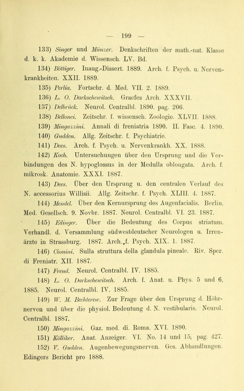 133) Singer und Munxer. Denkschriften der matli.-nat. Klasso d. k. k. Akademie d. Wissensch. LY. Bd. 134) Bottiger. Inaug.-Dissert. 1889. Arch. f. Ps^^ch. ii. Noi vcii- krankheiten. XXII. 1889. 135) Pe7iia. Fortschr. d. Med. YII. 2. 1889. 136) L. 0. Darkschewitsck Graefes Arch. XXXVII. 137) Delbrilck. Neurol. Centralbl. 1890. pag. 206. 138) Bellonci. Zeitschr. f. wissensch. Zoologie. XLVII. 18.SS. 139) Mingazzini. Annali di freniatria 1890. 11. Fasc. 4. 1890. 140) Oudden. Allg. Zeitschr. f. Psychiatric. 141) Dees. Arch. f. Psych, ii. Nervenkrankh. XX. 1888. 142) Koch. Untersuchungen iiber den Ursprung und die Vcr- bindungen des N. hypoglossus in der Medulla oblongata. Arcli. f. mikrosk. Anatomie. XXXI. 1887. 143) Dees. Uber den Ursprung u. den centraleu Yerlauf des K accessorius Willisii. Allg. Zeitschr. f. Psych. XLIII. 4. 1887. 144) Mendel Uber den Kernursprung des Augenfacialis. Berlin. Med. Gesellsch. 9. Novbr. 1887. Neurol. Gentralbl. YI. 23. 1887. 145) Ediager. Uber die Bedeutung des Corpus striatum. Yerhandl. d. Yersammlung siidwestdeutscher Xeurologen u. Irren- arzte in Strassburg. 1887. Arch.^f. Psych. XIX. 1. 1887. . 146) Cionini. Sulla struttura della glandula pineale. Kiv. Sper. di Freniatr. XH. 1887. 147) Freud. Neurol. Centralbl. lY. 1885. 148) L. 0. Darkschewitsch. Arch. f. Anat. u. Phys. 5 und 6. 1885. Neurol. Centralbl. lY. 1885. 149) W. M. Bechterew. Zur Frage liber den Urspruug d. Hohr- nerven und iiber die physiol. Bedeutung d. N. vestibularis. Neurol. Centralbl. 1887. 150) Mingazzini. Gaz. med. di. Roma. XYI. 1890. 151) KoUiker. Anat. Anzeiger. YI. No. 14 und 15, pag. 427. 152) V. Gudden. Augenbewegungsnerven. Ges. Abhandlungen. Edingers Bericht pro 1888.