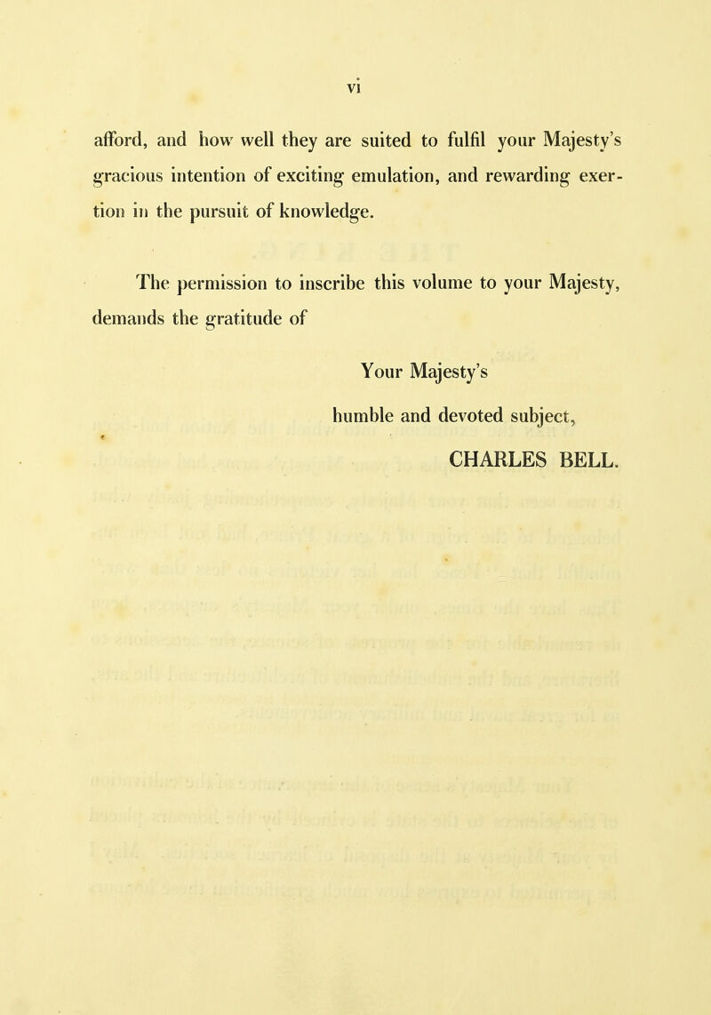 afford, and how well they are suited to fulfil your Majesty's gracious intention of exciting emulation, and rewarding exer- tion in the pursuit of knowledge. The permission to inscribe this volume to your Majesty, demands the gratitude of Your Majesty's humble and devoted subject, CHARLES BELL.