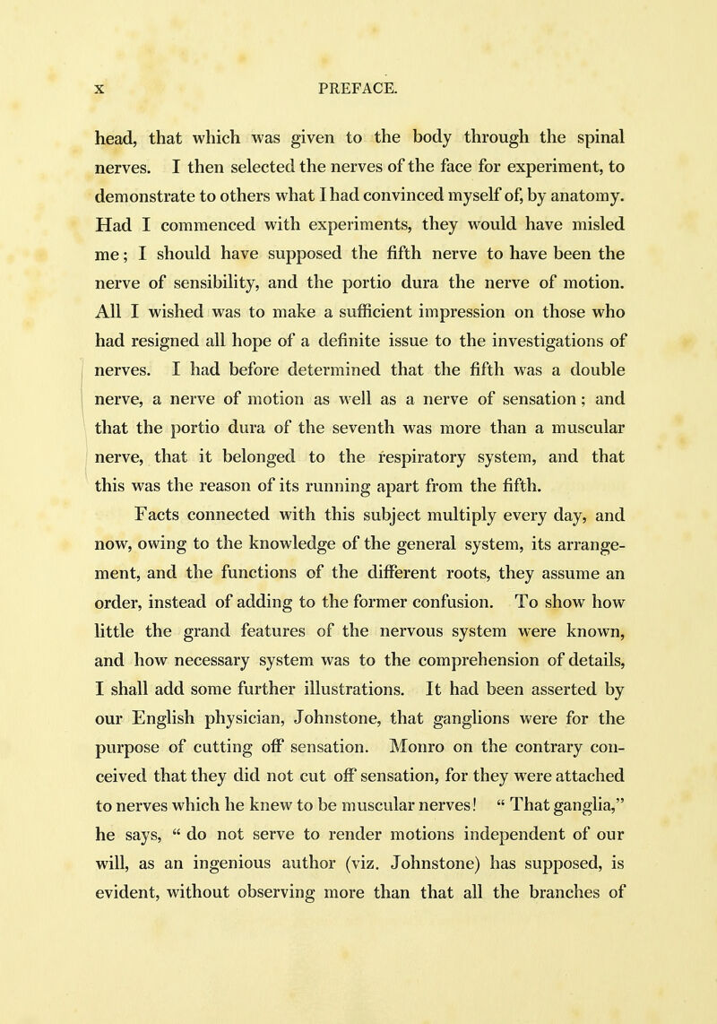 head, that which was given to the body through the spinal nerves. I then selected the nerves of the face for experiment, to demonstrate to others what I had convinced myself of, by anatomy. Had I commenced with experiments, they would have misled me; I should have supposed the fifth nerve to have been the nerve of sensibility, and the portio dura the nerve of motion. All I wished was to make a sufficient impression on those who had resigned all hope of a definite issue to the investigations of nerves. I had before determined that the fifth was a double nerve, a nerve of motion as well as a nerve of sensation; and I that the portio dura of the seventh was more than a muscular ' nerve, that it belonged to the respiratory system, and that this was the reason of its running apart from the fifth. Facts connected with this subject multiply every day, and now, owing to the knowledge of the general system, its arrange- ment, and the functions of the different roots, they assume an order, instead of adding to the former confusion. To show how little the grand features of the nervous system were known, and how necessary system was to the comprehension of details, I shall add some further illustrations. It had been asserted by our English physician, Johnstone, that ganglions were for the purpose of cutting off* sensation. Monro on the contrary con- ceived that they did not cut off sensation, for they were attached to nerves which he knew to be muscular nerves!  That ganglia, he says,  do not serve to render motions independent of our will, as an ingenious author (viz, Johnstone) has supposed, is evident, without observing more than that all the branches of