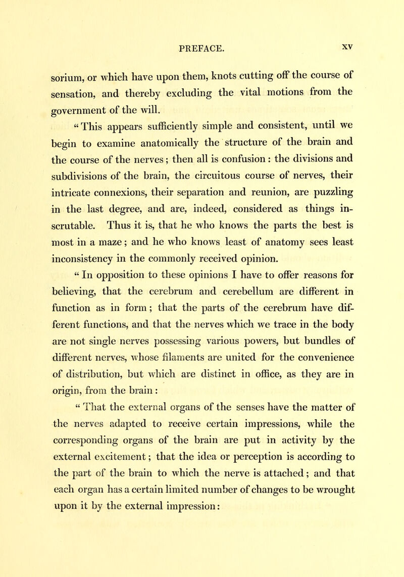 sorium, or which have upon them, knots cutting off the course of sensation, and thereby excluding the vital motions from the government of the will,  This appears sufficiently simple and consistent, until we begin to examine anatomically the structure of the brain and the course of the nerves; then all is confusion : the divisions and subdivisions of the brain, the circuitous course of nerves, their intricate connexions, their separation and reunion, are puzzling in the last degree, and are, indeed, considered as things in- scrutable. Thus it is, that he who knows the parts the best is most in a maze; and he who knows least of anatomy sees least inconsistency in the commonly received opinion.  In opposition to these opinions I have to offer reasons for believing, that the cerebrum and cerebellum are different in function as in form; that the parts of the cerebrum have dif- ferent functions, and that the nerves which we trace in the body are not single nerves possessing various powers, but bundles of different nerves, whose filaments are united for the convenience of distribution, but which are distinct in office, as they are in origin, from the brain :  That the external organs of the senses have the matter of the nerves adapted to receive certain impressions, while the corresponding organs of the brain are put in activity by the external excitement; that the idea or perception is according to the part of the brain to which the nerve is attached; and that each organ has a certain limited number of changes to be wrought upon it by the external impression: