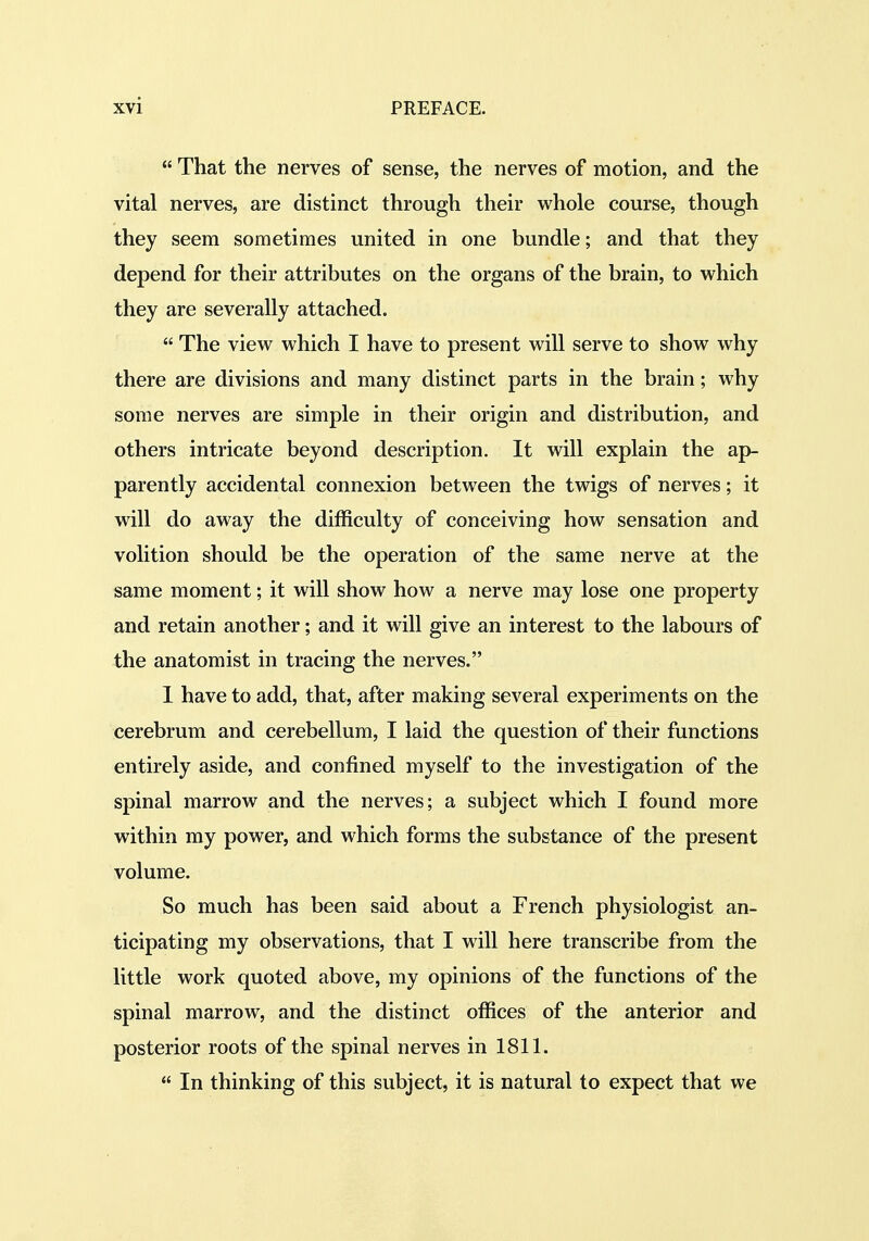  That the nerves of sense, the nerves of motion, and the vital nerves, are distinct through their whole course, though they seem sometimes united in one bundle; and that they depend for their attributes on the organs of the brain, to which they are severally attached.  The view which I have to present will serve to show why there are divisions and many distinct parts in the brain; why some nerves are simple in their origin and distribution, and others intricate beyond description. It will explain the ap- parently accidental connexion between the twigs of nerves; it will do away the difficulty of conceiving how sensation and volition should be the operation of the same nerve at the same moment; it will show how a nerve may lose one property and retain another; and it will give an interest to the labours of the anatomist in tracing the nerves. 1 have to add, that, after making several experiments on the cerebrum and cerebellum, I laid the question of their functions entirely aside, and confined myself to the investigation of the spinal marrow and the nerves; a subject which I found more within my power, and which forms the substance of the present volume. So much has been said about a French physiologist an- ticipating my observations, that I will here transcribe from the little work quoted above, my opinions of the functions of the spinal marrow, and the distinct offices of the anterior and posterior roots of the spinal nerves in 1811.  In thinking of this subject, it is natural to expect that we
