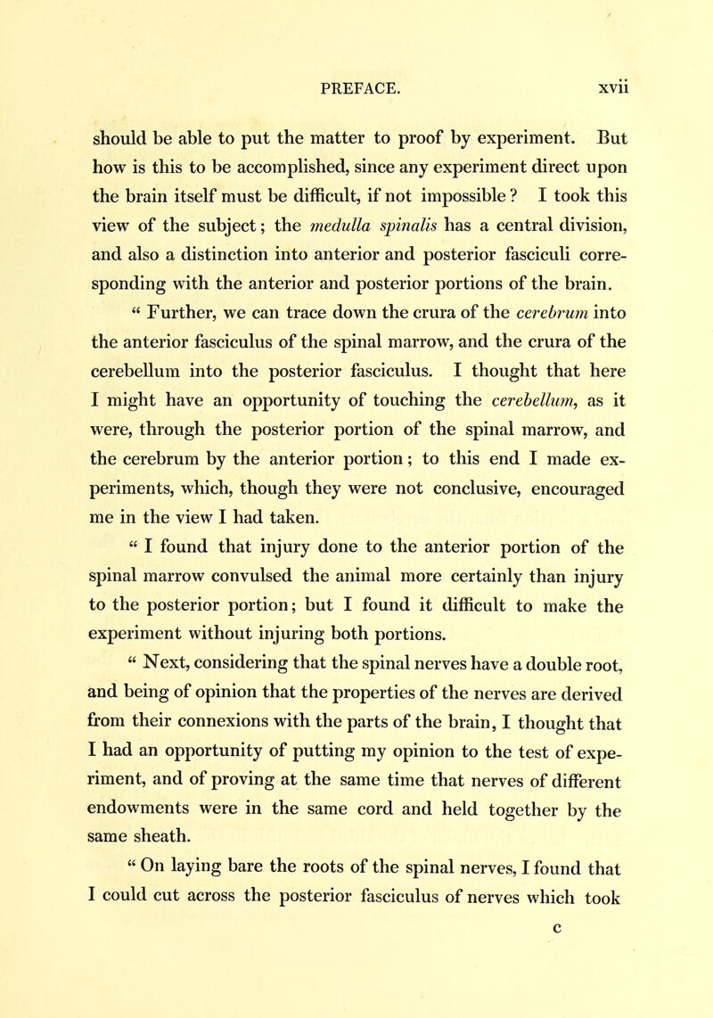 should be able to put the matter to proof by experiment. But how is this to be accomplished, since any experiment direct upon the brain itself must be difficult, if not impossible ? I took this view of the subject; the rnediilla spinalis has a central division, and also a distinction into anterior and posterior fasciculi corre- sponding with the anterior and posterior portions of the brain.  Further, we can trace down the crura of the cerebrum into the anterior fasciculus of the spinal marrow, and the crura of the cerebellum into the posterior fasciculus. I thought that here I might have an opportunity of touching the cerebellum, as it were, through the posterior portion of the spinal marrow, and the cerebrum by the anterior portion; to this end I made ex- periments, which, though they were not conclusive, encouraged me in the view I had taken.  I found that injury done to the anterior portion of the spinal marrow convulsed the animal more certainly than injury to the posterior portion; but I found it difficult to make the experiment without injuring both portions.  Next, considering that the spinal nerves have a double root, and being of opinion that the properties of the nerves are derived from their connexions with the parts of the brain, I thought that I had an opportunity of putting my opinion to the test of expe- riment, and of proving at the same time that nerves of different endowments were in the same cord and held together by the same sheath.  On laying bare the roots of the spinal nerves, I found that I could cut across the posterior fasciculus of nerves which took c