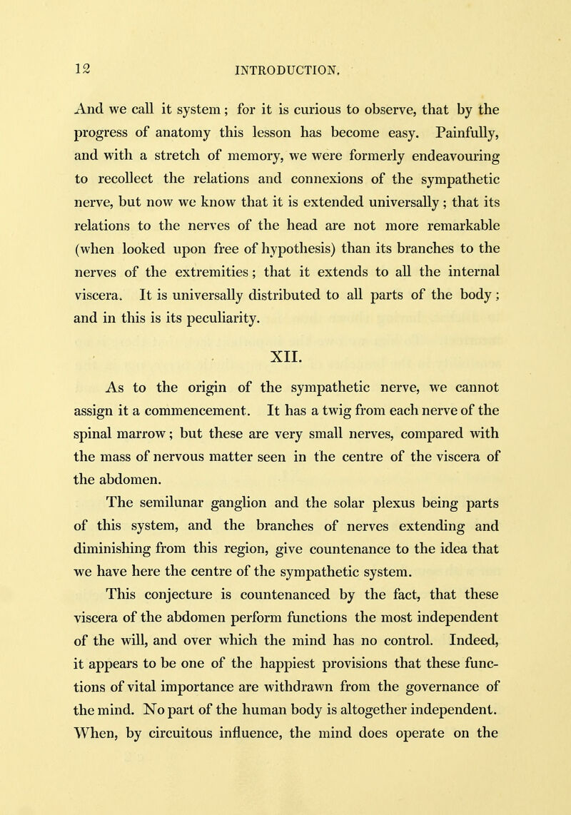 And we call it system; for it is curious to observe, that by the progress of anatomy this lesson has become easy. Painfully, and with a stretch of memory, we were formerly endeavouring to recollect the relations and connexions of the sympathetic nerve, but now we know that it is extended universally; that its relations to the nerves of the head are not more remarkable (when looked upon free of hypothesis) than its branches to the nerves of the extremities; that it extends to all the internal viscera. It is universally distributed to all parts of the body; and in this is its peculiarity. XII. As to the origin of the sympathetic nerve, we cannot assign it a commencement. It has a twig from each nerve of the spinal marrow; but these are very small nerves, compared with the mass of nervous matter seen in the centre of the viscera of the abdomen. The semilunar ganglion and the solar plexus being parts of this system, and the branches of nerves extending and diminishing from this region, give countenance to the idea that we have here the centre of the sympathetic system. This conjecture is countenanced by the fact, that these viscera of the abdomen perform functions the most independent of the will, and over which the mind has no control. Indeed, it appears to be one of the happiest provisions that these func- tions of vital importance are withdrawn from the governance of the mind. No part of the human body is altogether independent. When, by circuitous influence, the mind does operate on the