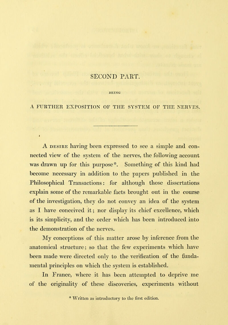 SECOND PART. BEING A FURTHER EXPOSITION OF THE SYSTEM OF THE NERVES. A DESIRE having been expressed to see a simple and con- nected view of the system of the nerves, the following account was drawn up for this purpose*. Something of this kind had become necessary in addition to the papers published in the Philosophical Transactions: for although those dissertations explain some of the remarkable facts brought out in the course of the investigation, they do not convey an idea of the system as I have conceived it; nor display its chief excellence, which is its simplicity, and the order which has been introduced into the demonstration of the nerves. My conceptions of this matter arose by inference from the anatomical structure; so that the few experiments which have been made were directed only to the verification of the funda- mental principles on which the system is established. In France, where it has been attempted to deprive me of the originality of these discoveries, experiments without * Written as introductory to the first edition.