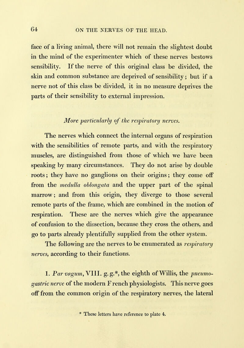 face of a living animal, there will not remain the slightest doubt in the mind of the experimenter which of these nerves bestows sensibility. If the nerve of this original class be divided, the skin and common substance are deprived of sensibility; but if a nerve not of this class be divided, it in no measure deprives the parts of their sensibility to external impression. More particularly of the respiratory nerves. The nerves which connect the internal organs of respiration with the sensibilities of remote parts, and with the respiratory muscles, are distinguished from those of which we have been speaking by many circumstances. They do not arise by double roots; they have no ganglions on their origins; they come off from the medulla oblongata and the upper part of the spinal marrow; and from this origin, they diverge to those several remote parts of the frame, which are combined in the motion of respiration. These are the nerves which give the appearance of confusion to the dissection, because they cross the others, and go to parts already plentifully supplied from the other system. The following are the nerves to be enumerated as respiratory nerves, according to their functions. 1. Par vagm?i,Vlll. g.g.*, the eighth of Willis, the pneumo- gastric nerve of the modern F rench physiologists. This nerve goes off from the common origin of the respiratory nerves, the lateral * These letters have reference to plate 4.