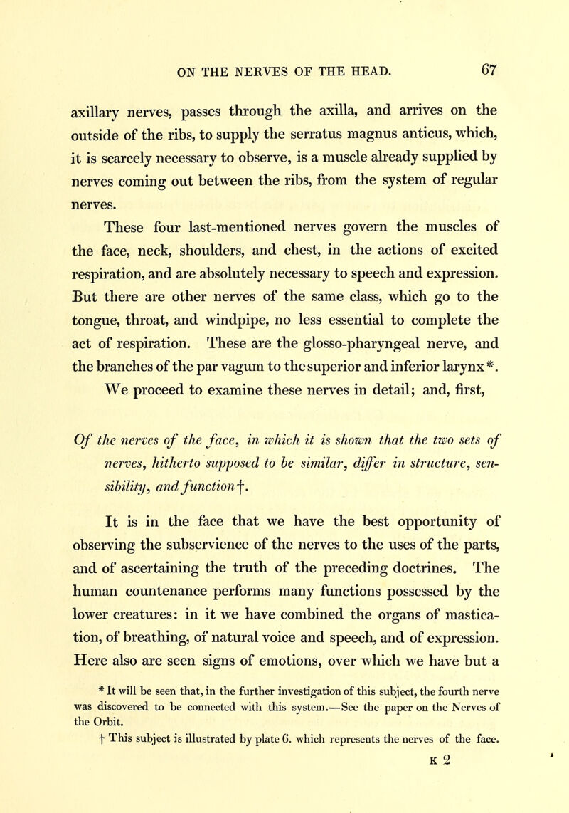 axillary nerves, passes through the axilla, and arrives on the outside of the ribs, to supply the serratus magnus anticus, which, it is scarcely necessary to observe, is a muscle already supplied by nerves coming out between the ribs, from the system of regular nerves. These four last-mentioned nerves govern the muscles of the face, neck, shoulders, and chest, in the actions of excited respiration, and are absolutely necessary to speech and expression. But there are other nerves of the same class, which go to the tongue, throat, and windpipe, no less essential to complete the act of respiration. These are the glosso-pharyngeal nerve, and the branches of the par vagum to the superior and inferior larynx*. We proceed to examine these nerves in detail; and, first. Of the nerves of the face, in which it is shown that the two sets of nerves, hitherto supposed to be similar, differ in structure, sen- sibility, and function ■\. It is in the face that we have the best opportunity of observing the subservience of the nerves to the uses of the parts, and of ascertaining the truth of the preceding doctrines. The human countenance performs many functions possessed by the lower creatures: in it we have combined the organs of mastica- tion, of breathing, of natural voice and speech, and of expression. Here also are seen signs of emotions, over which M^e have but a * It will be seen that, in the further investigation of this subject, the fourth nerve v?as discovered to be connected with this system.— See the paper on the Nerves of the Orbit. f This subject is illustrated by plate 6. which represents the nerves of the face. K 2