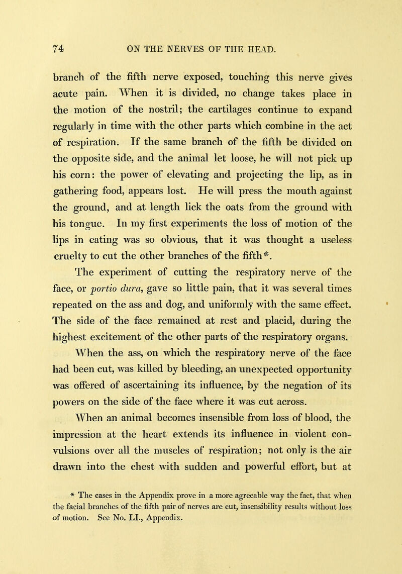 brancli of the fifth nerve exposed, touching this nerve gives acute pain. When it is divided, no change takes place in the motion of the nostril; the cartilages continue to expand regularly in time with the other parts which combine in the act of respiration. If the same branch of the fifth be divided on the opposite side, and the animal let loose, he will not pick up his corn: the power of elevating and projecting the lip, as in gathering food, appears lost. He will press the mouth against the ground, and at length lick the oats from the ground with his tongue. In my first experiments the loss of motion of the lips in eating was so obvious, that it was thought a useless cruelty to cut the other branches of the fifth*. The experiment of cutting the respiratory nerve of the face, or portio dura, gave so little pain, that it was several times repeated on the ass and dog, and uniformly with the same effect. The side of the face remained at rest and placid, during the highest excitement of the other parts of the respiratory organs. When the ass, on which the respiratory nerve of the face had been cut, was killed by bleeding, an unexpected opportunity was offered of ascertaining its influence, by the negation of its powers on the side of the face where it was cut across. When an animal becomes insensible from loss of blood, the impression at the heart extends its influence in violent con- vulsions over all the muscles of respiration; not only is the air drawn into the chest with sudden and powerful effort, but at * The cases in the Appendix prove in a more agreeable way the fact, that when the facial branches of the fifth pair of nerves are cut, insensibility results without loss of motion. See No. LI., Appendix.