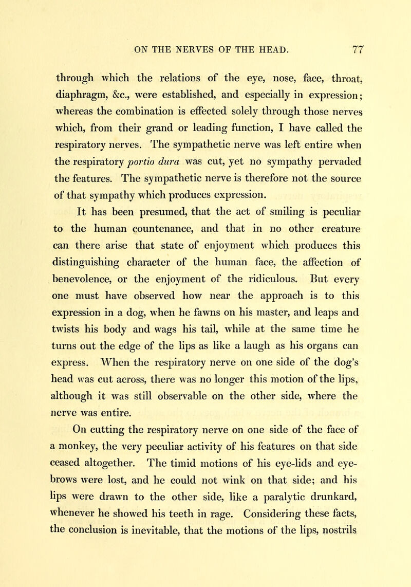 through which the relatioDS of the eye, nose, face, throat, diaphragm, &c., were estabhshed, and especially in expression; whereas the combination is effected solely through those nerves which, from their grand or leading function, I have called the respiratory nerves. The sympathetic nerve was left entire when the respiratory portio dura was cut, yet no sympathy pervaded the features. The sympathetic nerve is therefore not the source of that sympathy which produces expression. It has been presumed, that the act of smiling is peculiar to the human countenance, and that in no other creature can there arise that state of enjoyment which produces this distinguishing character of the human face, the affection of benevolence, or the enjoyment of the ridiculous. But every one must have observed how near the approach is to this expression in a dog, when he fawns on his master, and leaps and twists his body and wags his tail, while at the same time he turns out the edge of the lips as like a laugh as his organs can express. When the respiratory nerve on one side of the dog's head was cut across, there was no longer this motion of the lips, although it was still observable on the other side, where the nerve was entire. On cutting the respiratory nerve on one side of the face of a monkey, the very peculiar activity of his features on that side ceased altogether. The timid motions of his eye-lids and eye- brows were lost, and he could not wink on that side; and his lips were drawn to the other side, like a paralytic drunkard, whenever he showed his teeth in rage. Considering these facts, the conclusion is inevitable, that the motions of the lips, nostrils