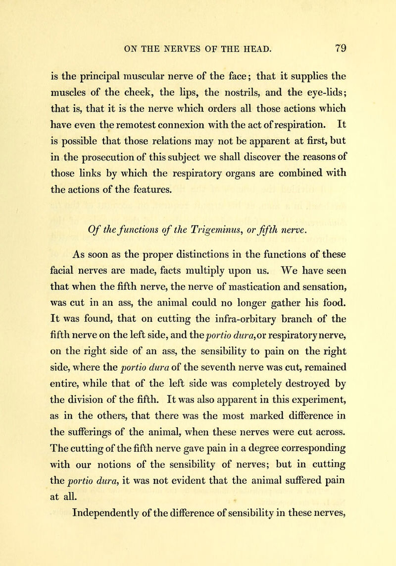 is the principal muscular nerve of the face; that it supplies the muscles of the cheek, the lips, the nostrils, and the eye-lids; that is, that it is the nerve which orders all those actions which have even the remotest connexion with the act of respiration. It is possible that those relations may not be apparent at first, but in the prosecution of this subject we shall discover the reasons of those hnks by which the respiratory organs are combined with the actions of the features. Of the functions of the Trigeminus^ or fifth nerve. As soon as the proper distinctions in the functions of these facial nerves are made, facts multiply upon us. We have seen that when the fifth nerve, the nerve of mastication and sensation, was cut in an ass, the animal could no longer gather his food. It was found, that on cutting the infra-orbitary branch of the fifth nerve on the left side, and iheportio dura,ov respiratory nerve, on the right side of an ass, the sensibility to pain on the right side, where the portio dura of the seventh nerve was cut, remained entire, while that of the left side was completely destroyed by the division of the fifth. It was also apparent in this experiment, as in the others, that there was the most marked difference in the sufferings of the animal, when these nerves were cut across. The cutting of the fifth nerve gave pain in a degree corresponding with our notions of the sensibility of nerves; but in cutting the portio dura, it was not evident that the animal suffered pain at all. Independently of the difference of sensibility in these nerves,