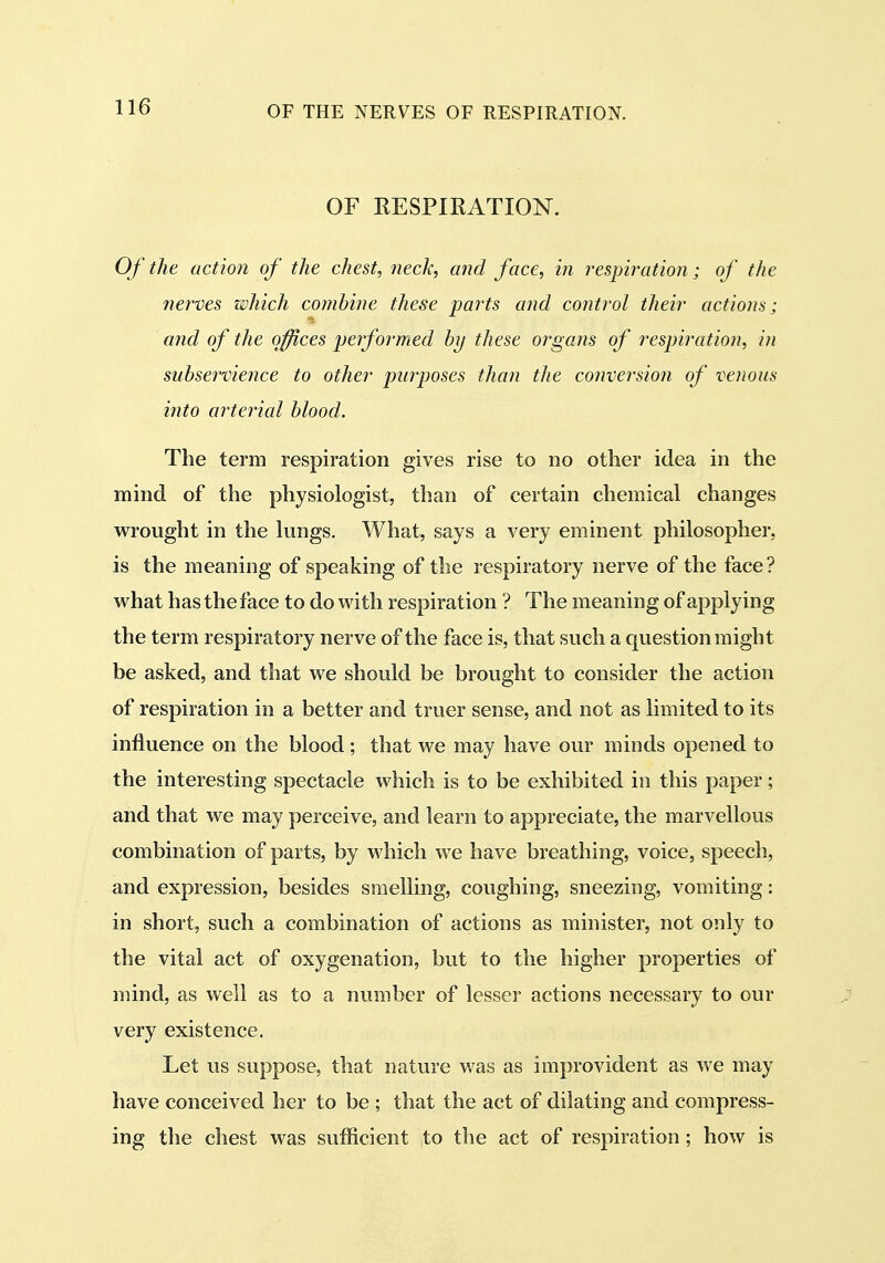 OF RESPIRATION. Of the action of the chest, neck, and face, in respiration; of the fierves which combine these parts and control their actions; and of the offices performed by these organs of respiration, in subservience to other purposes than the conversion of venous into arterial blood. The term respiration gives rise to no other idea in the mind of the physiologist, than of certain chemical changes wrought in the lungs. What, says a very eminent philosopher, is the meaning of speaking of the respiratory nerve of the face? what has the face to do with respiration ? The meaning of applying the term respiratory nerve of the face is, that such a question might be asked, and that we should be brought to consider the action of respiration in a better and truer sense, and not as limited to its influence on the blood; that we may have our minds opened to the interesting spectacle which is to be exhibited in this paper; and that we may perceive, and learn to appreciate, the marvellous combination of parts, by which we have breathing, voice, speech, and expression, besides smelling, coughing, sneezing, vomiting: in short, such a combination of actions as minister, not only to the vital act of oxygenation, but to the higher properties of mind, as well as to a number of lesser actions necessary to our very existence. Let us suppose, that nature was as improvident as we may have conceived her to be ; that the act of dilating and compress- ing the chest M^as sufficient to the act of respiration; how is