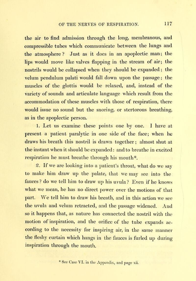 the air to find admission through the long, membranous, and compressible tubes which communicate between the lungs and the atmosphere ? Just as it does in an apoplectic man; the lips would move like valves flapping in the stream of air; the nostrils would be collapsed when they should be expanded; the velum pendulum palati would fall down upon the passage; the muscles of the glottis would be relaxed, and, instead of the variety of sounds and articulate language which result from the accommodation of these muscles with those of respiration, there would issue no sound but the snoring, or stertorous breathing, as in the apoplectic person. 1. Let us examine these points one by one. I have at present a patient paralytic in one side of the face; when he draws his breath this nostril is drawn together; almost shut at the instant when it should be expanded: and to breathe in excited respiration he must breathe through his mouth*. 2. If we are looking into a patient's throat, what do we say to make him draw up the palate, that we may see into the fauces ? do we tell him to draw up his uvula ? Even if he knows what we mean, he has no direct power over the motions of that part. We tell him to draw his breath, and in this action we see the uvula and velum retracted, and the passage widened. And so it happens that, as nature has connected the nostril with the motion of inspiration, and the orifice of the tube expands ac- cording to the necessity for inspiring air, in the same manner the fleshy curtain which hangs in the fauces is furled up during inspiration through the mouth, * See Case VI. in the Appendix, and page xii.