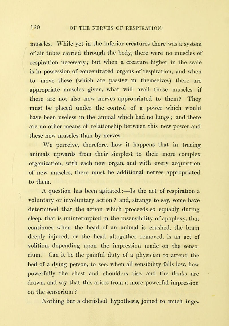 muscles. While yet in the inferior creatures there was a system of air tubes carried through the body, there were no muscles of respiration necessary; but when a creature higher in the scale is in possession of concentrated organs of respiration, and when to move these (which are passive in themselves) there are appropriate muscles given, what will avail those muscles if there are not also new nerves appropriated to them? They must be placed under the control of a power which would have been useless in the animal which had no lungs; and there are no other means of relationship between this new power and these new muscles than by nerves. We perceive, therefore, how it happens that in tracing animals upwards from their simplest to their more complex organization, with each new organ, and with every acquisition of new muscles, there must be additional nerves appropriated to them. A question has been agitated:—Is the act of respiration a voluntary or involuntary action ? and, strange to say, some have determined that the action which proceeds so equably during sleep, that is uninterrupted in the insensibility of apoplexy, that continues when the head of an animal is crushed, the brain deeply injured, or the head altogether removed, is an act of volition, depending upon the impression made on the senso- rium. Can it be the painful duty of a physician to attend the bed of a dying person, to see, when all sensibility falls low, how powerfully the chest and shoulders rise, and the flanks are drawn, and say that this arises from a more powerful impression on the sensorium ? Nothing but a cherished hypothesis, joined to much inge-
