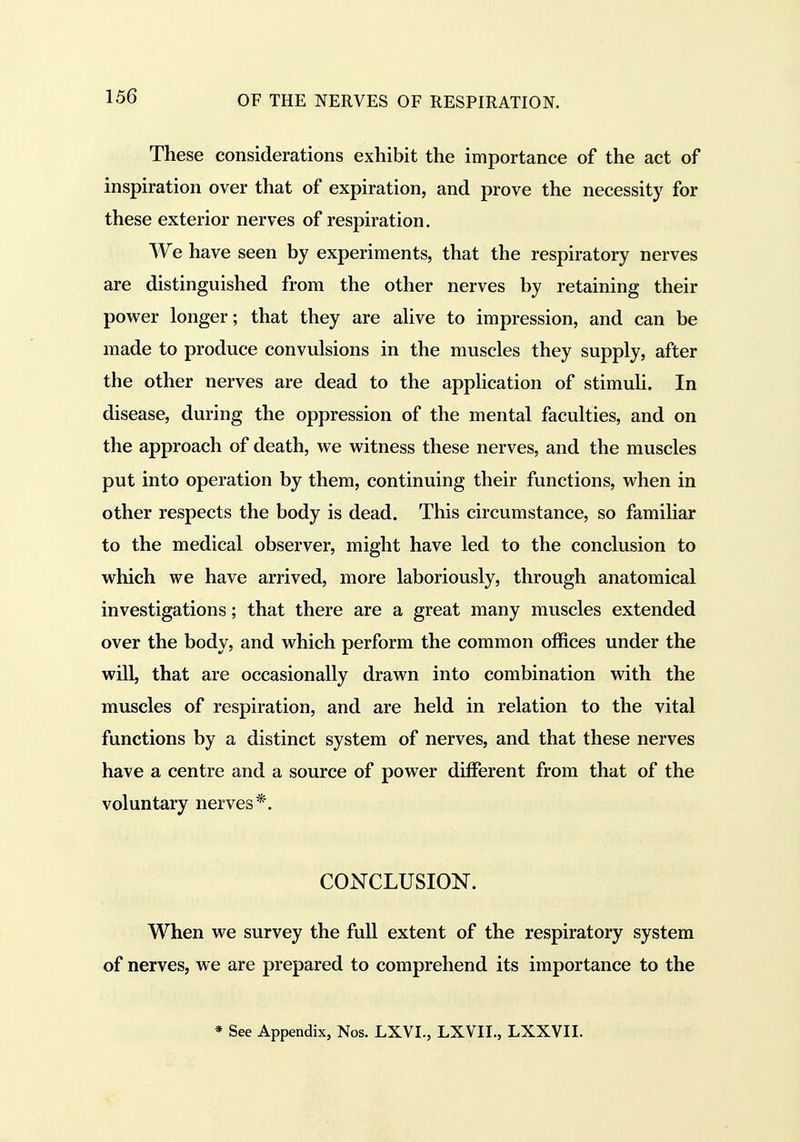 These considerations exhibit the importance of the act of inspiration over that of expiration, and prove the necessity for these exterior nerves of respiration. We have seen by experiments, that the respiratory nerves are distinguished from the other nerves by retaining their power longer; that they are alive to impression, and can be made to produce convulsions in the muscles they supply, after the other nerves are dead to the application of stimuli. In disease, during the oppression of the mental faculties, and on the approach of death, we witness these nerves, and the muscles put into operation by them, continuing their functions, when in other respects the body is dead. This circumstance, so famihar to the medical observer, might have led to the conclusion to which we have arrived, more laboriously, through anatomical investigations; that there are a great many muscles extended over the body, and which perform the common offices under the will, that are occasionally drawn into combination with the muscles of respiration, and are held in relation to the vital functions by a distinct system of nerves, and that these nerves have a centre and a source of power different from that of the voluntary nerves*. CONCLUSION. When we survey the full extent of the respiratory system of nerves, we are prepared to comprehend its importance to the ♦ See Appendix, Nos. LXVI., LXVII., LXXVII.