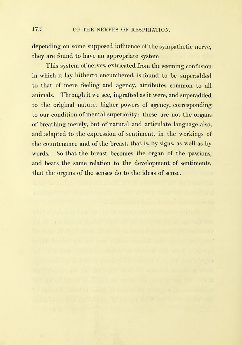 depending on some supposed influence of the sympathetic nerve, they are found to have an appropriate system. This system of nerves, extricated from the seeming confusion in which it lay hitherto encumbered, is found to be superadded to that of mere feeling and agency, attributes common to all animals. Through it we see, ingrafted as it were, and superadded to the original nature, higher powers of agency, corresponding to our condition of mental superiority: these are not the organs of breathing merely, but of natural and articulate language also, and adapted to the expression of sentiment, in the workings of the countenance and of the breast, that is, by signs, as well as by words. So that the breast becomes the organ of the passions, and bears the same relation to the development of sentiments, that the organs of the senses do to the ideas of sense.