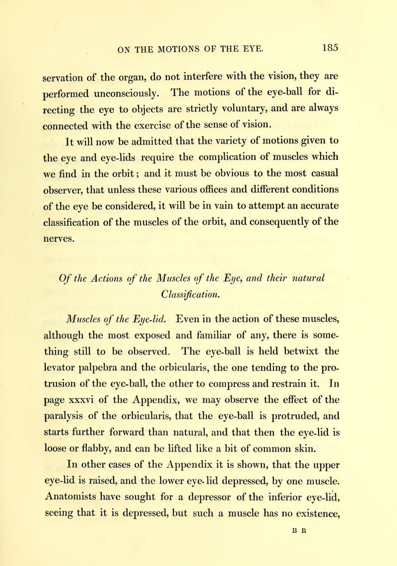 servation of the organ, do not interfere with the vision, they are performed unconsciously. The motions of the eye-ball for di- recting the eye to objects are strictly voluntary, and are always connected with the exercise of the sense of vision. It will now be admitted that the variety of motions given to the eye and eye-lids require the complication of muscles which we find in the orbit; and it must be obvious to the most casual observer, that unless these various offices and different conditions of the eye be considered, it will be in vain to attempt an accurate classification of the muscles of the orbit, and consequently of the nerves. Of the Actions of the Muscles of the Eye, and their natural Classification. Muscles of the Eye-lid. Even in the action of these muscles, although the most exposed and famihar of any, there is some- thing still to be observed. The eye-ball is held betwixt the levator palpebra and the orbicularis, the one tending to the pro- trusion of the eye-ball, the other to compress and restrain it. In page xxxvi of the Appendix, we may observe the effect of the paralysis of the orbicularis, that the eye-ball is protruded, and starts further forward than natural, and that then the eye-lid is loose or flabby, and can be lifted like a bit of common skin. In other cases of the Appendix it is shown, that the upper eye-lid is raised, and the lower eye- lid depressed, by one muscle. Anatomists have sought for a depressor of the inferior eye-lid, seeing that it is depressed, but such a muscle has no existence, B B