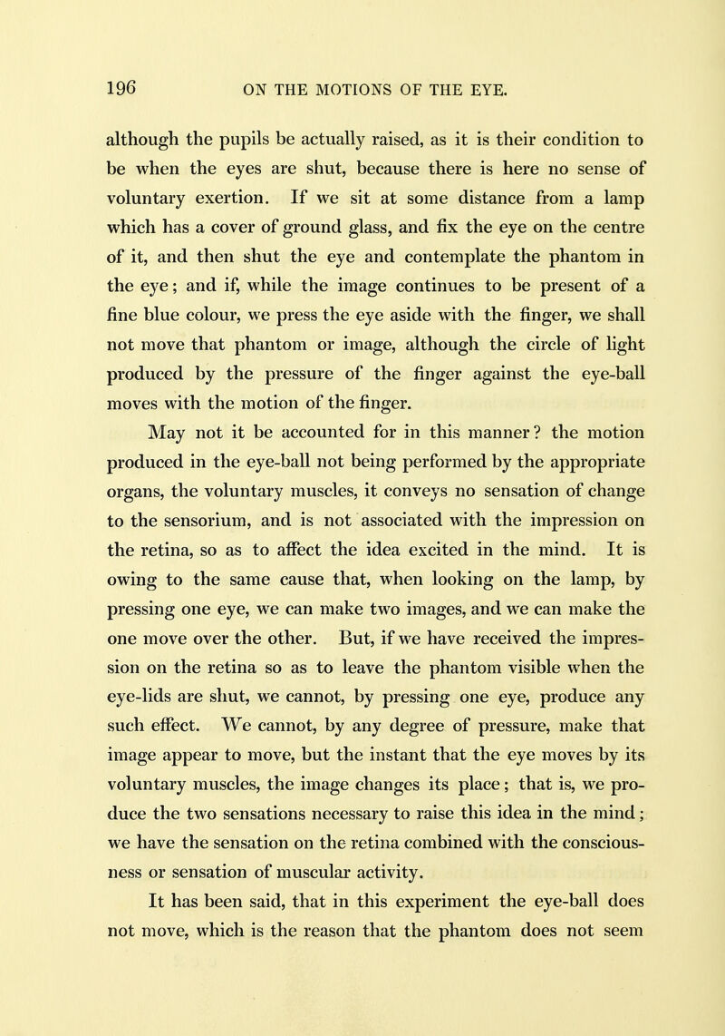 although the pupils be actually raised, as it is their condition to be when the eyes are shut, because there is here no sense of voluntary exertion. If we sit at some distance from a lamp which has a cover of ground glass, and fix the eye on the centre of it, and then shut the eye and contemplate the phantom in the eye; and if, while the image continues to be present of a fine blue colour, we press the eye aside with the finger, we shall not move that phantom or image, although the circle of light produced by the pressure of the finger against the eye-ball moves with the motion of the finger. May not it be accounted for in this manner? the motion produced in the eye-ball not being performed by the appropriate organs, the voluntary muscles, it conveys no sensation of change to the sensorium, and is not associated with the impression on the retina, so as to affect the idea excited in the mind. It is owing to the same cause that, when looking on the lamp, by pressing one eye, we can make two images, and we can make the one move over the other. But, if we have received the impres- sion on the retina so as to leave the phantom visible when the eye-lids are shut, we cannot, by pressing one eye, produce any such effect. We cannot, by any degree of pressure, make that image appear to move, but the instant that the eye moves by its voluntary muscles, the image changes its place; that is, we pro- duce the two sensations necessary to raise this idea in the mind; we have the sensation on the retina combined with the conscious- ness or sensation of muscular activity. It has been said, that in this experiment the eye-ball does not move, which is the reason that the phantom does not seem