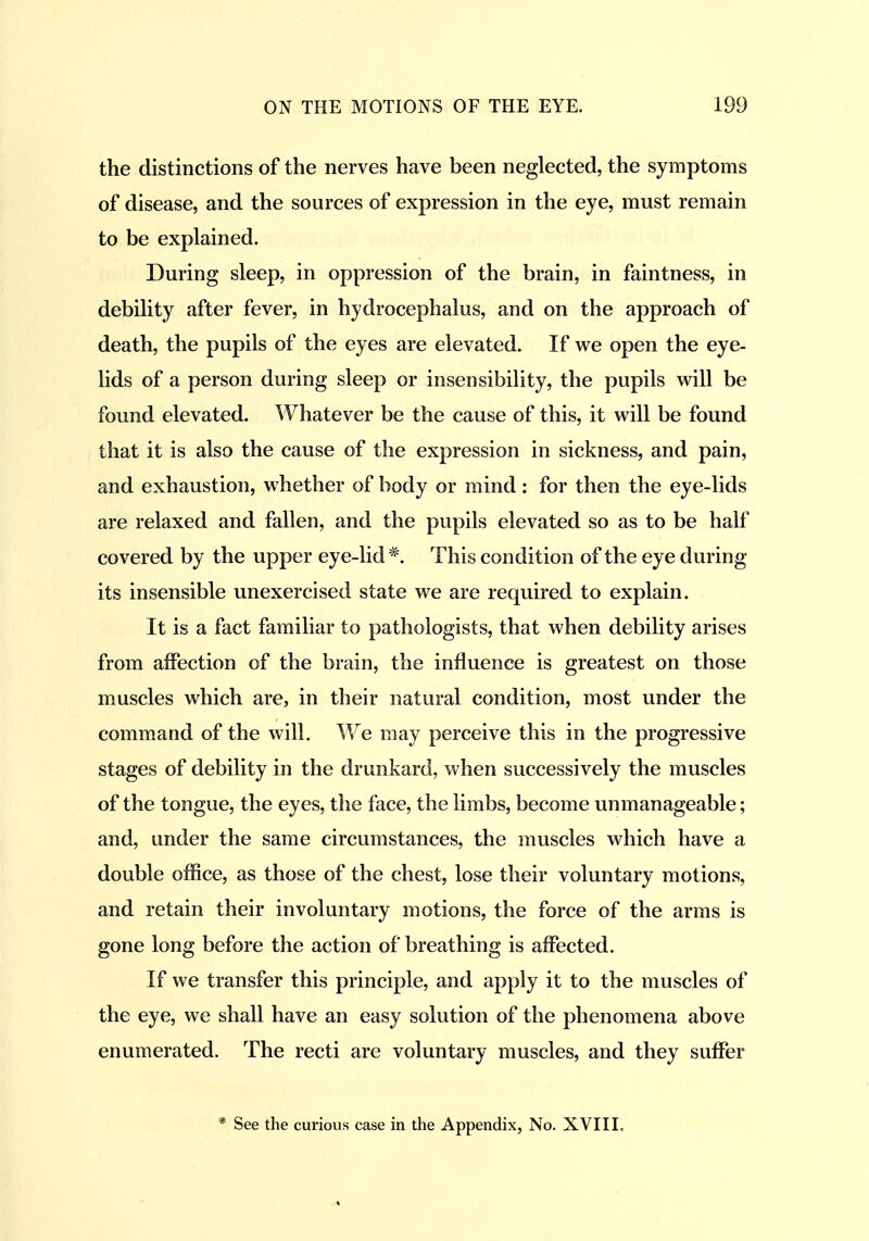 the distinctions of the nerves have been neglected, the symptoms of disease, and the sources of expression in the eye, must remain to be explained. During sleep, in oppression of the brain, in faintness, in debility after fever, in hydrocephalus, and on the approach of death, the pupils of the eyes are elevated. If we open the eye- lids of a person during sleep or insensibility, the pupils will be found elevated. Whatever be the cause of this, it will be found that it is also the cause of the expression in sickness, and pain, and exhaustion, whether of body or mind: for then the eye-lids are relaxed and fallen, and the pupils elevated so as to be half covered by the upper eye-lid *. This condition of the eye during its insensible unexercised state we are required to explain. It is a fact familiar to pathologists, that when debility arises from affection of the brain, the influence is greatest on those muscles which are, in their natural condition, most under the command of the will. We may perceive this in the progressive stages of debility in the drunkard, when successively the muscles of the tongue, the eyes, the face, the limbs, become unmanageable; and, under the same circumstances, the muscles which have a double office, as those of the chest, lose their voluntary motions, and retain their involuntary motions, the force of the arms is gone long before the action of breathing is affected. If we transfer this principle, and apply it to the muscles of the eye, we shall have an easy solution of the phenomena above enumerated. The recti are voluntary muscles, and they suffer * See the curious case in the Appendix, No. XVIII.