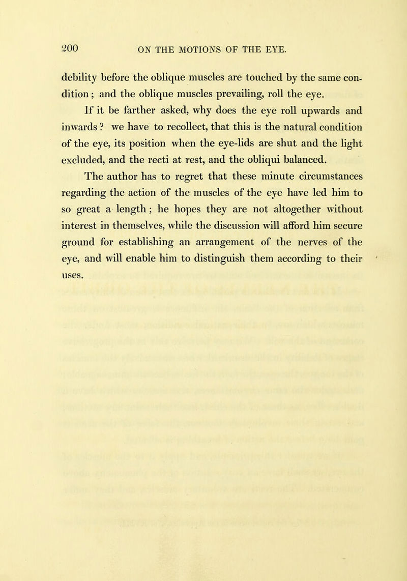 debility before the oblique muscles are touched by the same con- dition ; and the oblique muscles prevailing, roll the eye. If it be farther asked, why does the eye roll upwards and inwards ? we have to recollect, that this is the natural condition of the eye, its position when the eye-lids are shut and the light excluded, and the recti at rest, and the obliqui balanced. The author has to regret that these minute circumstances regarding the action of the muscles of the eye have led him to so great a length; he hopes they are not altogether without interest in themselves, while the discussion will afford him secure ground for establishing an arrangement of the nerves of the eye, and will enable him to distinguish them according to their uses.