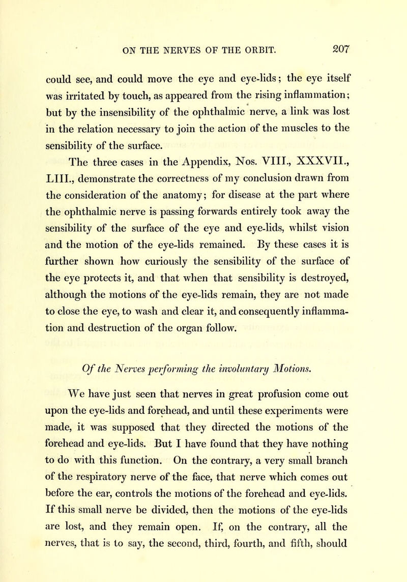 could see, and could move the eye and eye-lids; the eye itself was irritated by touch, as appeared from the rising inflammation; but by the insensibility of the ophthalmic nerve, a link was lost in the relation necessary to join the action of the muscles to the sensibility of the surface. The three cases in the Appendix, Nos. VIII., XXXVII., LIIL, demonstrate the correctness of my conclusion drawn from the consideration of the anatomy; for disease at the part where the ophthalmic nerve is passing forwards entirely took away the sensibility of the surface of the eye and eye-lids, whilst vision and the motion of the eye-lids remained. By these cases it is further shown how curiously the sensibility of the surface of the eye protects it, and that when that sensibility is destroyed, although the motions of the eye-lids remain, they are not made to close the eye, to wash and clear it, and consequently inflamma- tion and destruction of the organ follow. Of the Nerves performing the invohmtary Motions. We have just seen that nerves in great profusion come out upon the eye-lids and forehead, and until these experiments were made, it was supposed that they directed the motions of the forehead and eye-lids. But I have found that they have nothing to do with this function. On the contrary, a very small branch of the respiratory nerve of the face, that nerve which comes out before the ear, controls the motions of the forehead and eye-lids. If this small nerve be divided, then the motions of the eye-lids are lost, and they remain open. If, on the contrary, all the nerves, that is to say, the second, third, fourth, and fifth, should