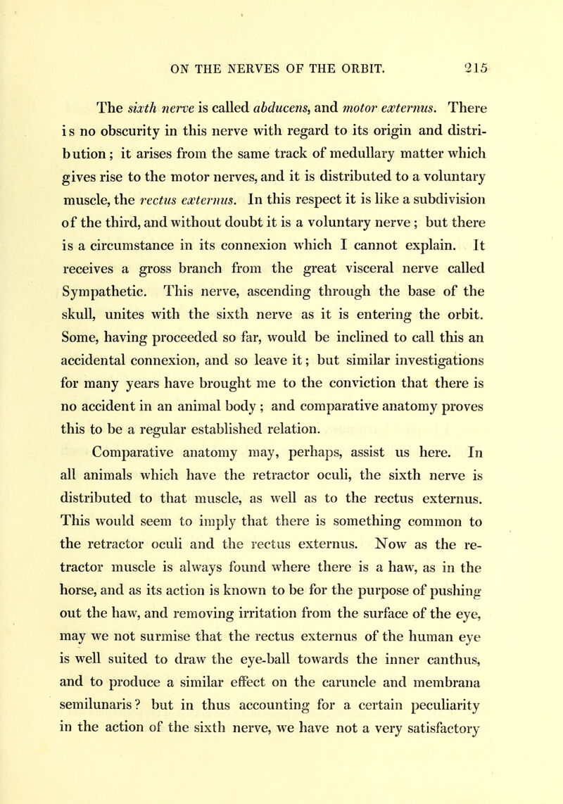 The sixth nerve is called abducens, and motor ewternus. There i s no obscurity in this nerve with regard to its origin and distri- bution ; it arises from the same track of medullary matter which gives rise to the motor nerves, and it is distributed to a voluntary muscle, the rectus externus. In this respect it is hke a subdivision of the third, and without doubt it is a voluntary nerve ; but there is a circumstance in its connexion which I cannot explain. It receives a gross branch from the great visceral nerve called Sympathetic. This nerve, ascending through the base of the skull, unites with the sixth nerve as it is entering the orbit. Some, having proceeded so far, would be inclined to call this an accidental connexion, and so leave it; but similar investigations for many years have brought me to the conviction that there is no accident in an animal body ; and comparative anatomy proves this to be a regular established relation. Comparative anatomy may, perhaps, assist us here. In all animals which have the retractor oculi, the sixth nerve is distributed to that muscle, as well as to the rectus externus. This would seem to imply that there is something common to the retractor oculi and the rectus externus. Now as the re- tractor muscle is always found where there is a haw, as in the horse, and as its action is known to be for the purpose of pushing out the haw, and removing irritation from the surface of the eye, may we not surmise that the rectus externus of the human eye is well suited to draw the eye-ball towards the inner canthus, and to produce a similar effect on the caruncle and membrana semilunaris? but in thus accounting for a certain peculiarity in the action of the sixth nerve, we have not a very satisfactory
