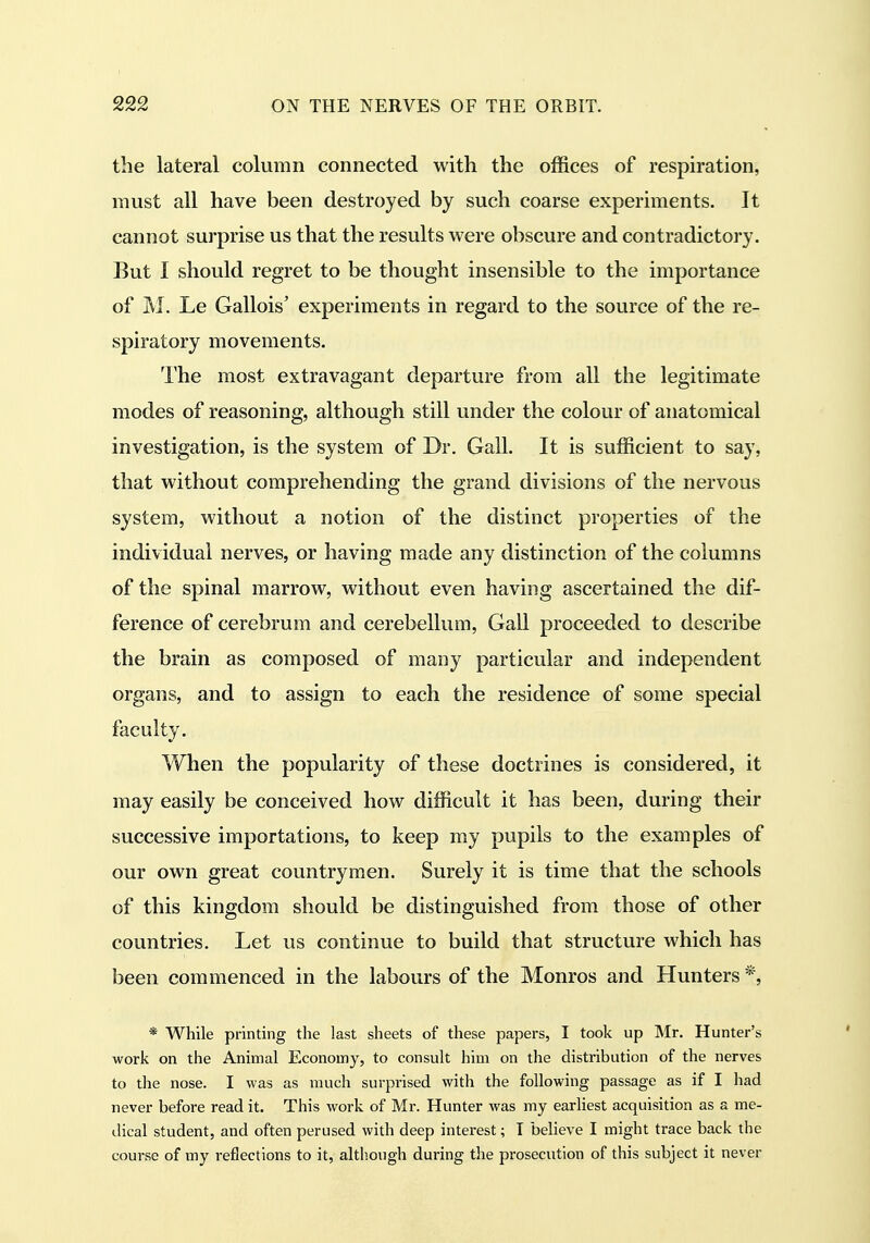 the lateral column connected with the offices of respiration, must all have been destroyed by such coarse experiments. It cannot surprise us that the results were obscure and contradictory. But I should regret to be thought insensible to the importance of M. Le Gallois' experiments in regard to the source of the re- spiratory movements. The most extravagant departure from all the legitimate modes of reasoning, although still under the colour of anatomical investigation, is the system of Dr. Gall. It is sufficient to say, that without comprehending the grand divisions of the nervous system, without a notion of the distinct properties of the individual nerves, or having made any distinction of the columns of the spinal marrow, without even having ascertained the dif- ference of cerebrum and cerebellum, Gall proceeded to describe the brain as composed of many particular and independent organs, and to assign to each the residence of some special faculty. When the popularity of these doctrines is considered, it may easily be conceived how difficult it has been, during their successive importations, to keep my pupils to the examples of our own great countrymen. Surely it is time that the schools of this kingdom should be distinguished from those of other countries. Let us continue to build that structure which has been commenced in the labours of the Monros and Hunters *, * While printing the last sheets of these papers, I took up Mr. Hunter's work on the Animal Economy, to consult him on the distribution of the nerves to the nose. I was as much surprised with the following passage as if I had never before read it. This work of Mr. Hunter was my earliest acquisition as a me- dical student, and often perused with deep interest; I believe I might trace back the course of my reflections to it, although during the prosecution of this subject it never