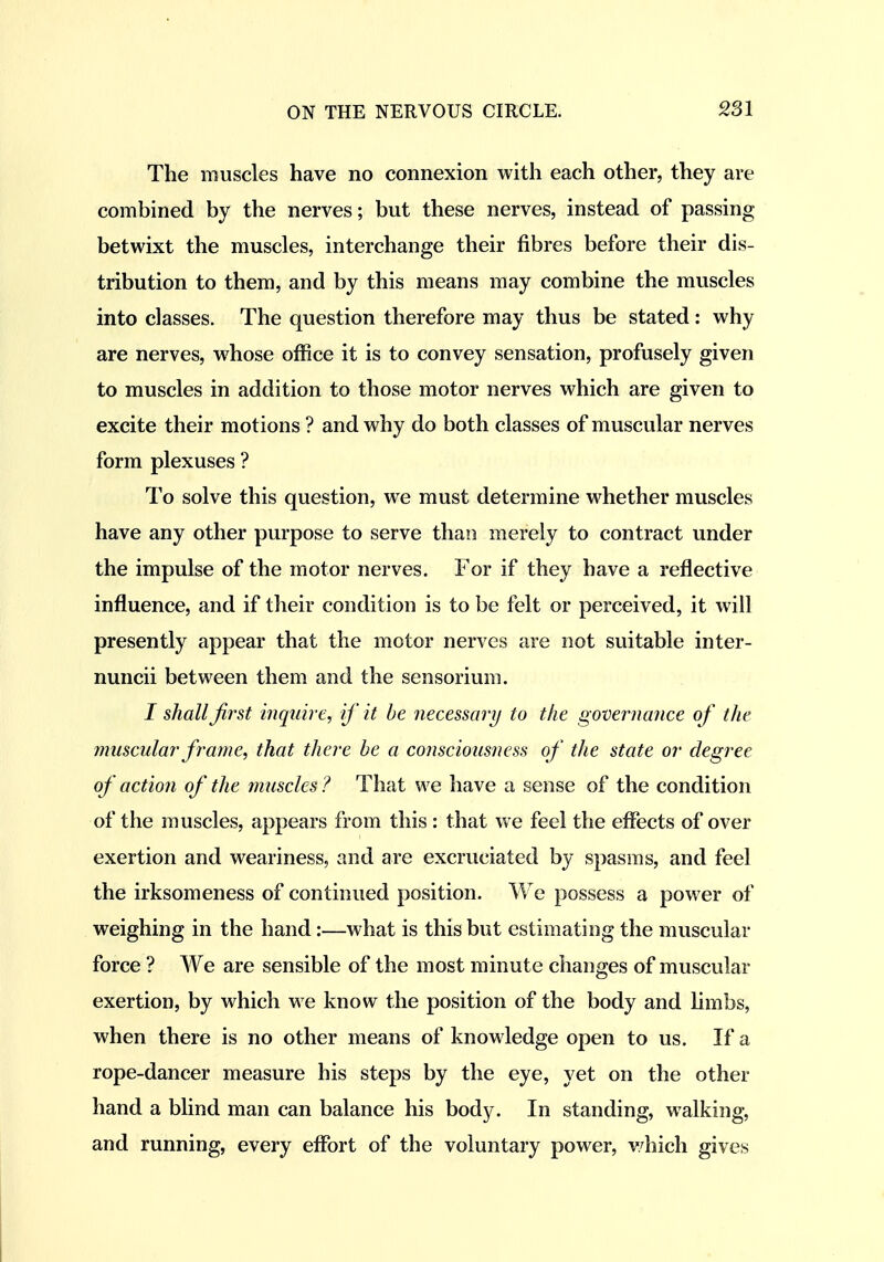 The muscles have no connexion with each other, they are combined by the nerves; but these nerves, instead of passing betwixt the muscles, interchange their fibres before their dis- tribution to them, and by this means may combine the muscles into classes. The question therefore may thus be stated: why are nerves, whose office it is to convey sensation, profusely given to muscles in addition to those motor nerves which are given to excite their motions ? and why do both classes of muscular nerves form plexuses ? To solve this question, we must determine whether muscles have any other purpose to serve than merely to contract under the impulse of the motor nerves. For if they have a reflective influence, and if their condition is to be felt or perceived, it will presently appear that the motor nerves are not suitable inter- nuncii between them and the sensorium. I shall first inquire, if it he necessary to the governance of the muscular frame, that there he a consciousness of the state or degree of action of the muscles ? That we have a sense of the condition of the muscles, appears from this : that we feel the effects of over exertion and weariness, and are excruciated by spasms, and feel the irksomeness of continued position. We possess a power of weighing in the hand:—what is this but estimating the muscular force ? We are sensible of the most minute changes of muscular exertion, by which we know the position of the body and limbs, when there is no other means of knowledge open to us. If a rope-dancer measure his steps by the eye, yet on the other hand a blind man can balance his body. In standing, walking, and running, every effort of the voluntary power, v/hich gives