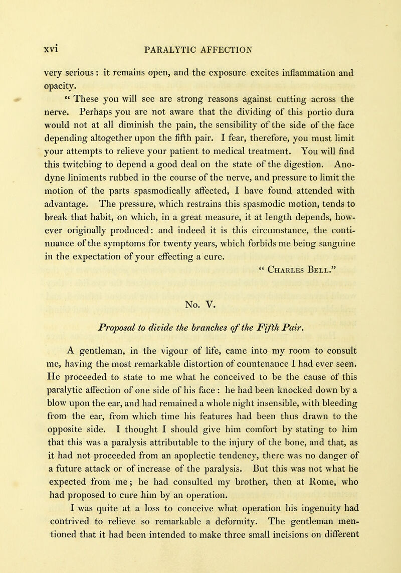 very serious: it remains open, and the exposure excites inflammation and opacity. ^  These you will see are strong reasons against cutting across the nerve. Perhaps you are not aware that the dividing of this portio dura would not at all diminish the pain, the sensibility of the side of the face depending altogether upon the fifth pair. I fear, therefore, you must limit your attempts to relieve your patient to medical treatment. You will find this twitching to depend a good deal on the state of the digestion. Ano- dyne liniments rubbed in the course of the nerve, and pressure to limit the motion of the parts spasmodically affected, I have found attended with advantage. The pressure, which restrains this spasmodic motion, tends to break that habit, on which, in a great measure, it at length depends, how- ever originally produced: and indeed it is this circumstance, the conti- nuance of the symptoms for twenty years, which forbids me being sanguine in the expectation of your eflfecting a cure.  Charles Bell. No. V. Proposal to divide the hrancJies of the Fifth Pair. A gentleman, in the vigour of life, came into my room to consult me, having the most remarkable distortion of countenance I had ever seen. He proceeded to state to me what he conceived to be the cause of this paralytic affection of one side of his face : he had been knocked down by a blow upon the ear, and had remained a whole night insensible, with bleeding from the ear, from which time his features had been thus drawn to the opposite side. I thought I should give him comfort by stating to him that this was a paralysis attributable to the injury of the bone, and tJiat, as it had not proceeded from an apoplectic tendency, there was no danger of a future attack or of increase of the paralysis. But this was not what he expected from me; he had consulted my brother, then at Rome, who had proposed to cure him by an operation. I was quite at a loss to conceive what operation his ingenuity had contrived to relieve so remarkable a deformity. The gentleman men- tioned that it had been intended to make three small incisions on different