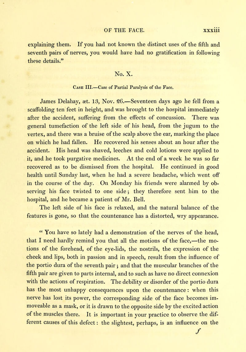 explaining them. If you had not known the distinct uses of the fifth and seventh pairs of nerves, you would have had no gratification in following these details. No. X. Case III.—Case of Partial Paralysis of the Face. James Delahay, set. 13, Nov. 26.—Seventeen days ago he fell from a scaffolding ten feet in height, and was brought to the hospital immediately after the accident, suffering from the effects of concussion. There was general tumefaction of the left side of his head, from the jugum to the vertex, and there was a bruise of the scalp above the ear, marking the place on which he had fallen. He recovered his senses about an hour after the accident. His head was shaved, leeches and cold lotions were applied to it, and he took purgative medicines. At the end of a week he was so far recovered as to be dismissed from the hospital. He continued in good health until Sunday last, when he had a severe headache, which went off in the course of the day. On Monday his friends were alarmed by ob- serving his face twisted to one side; they therefore sent him to the hospital, and he became a patient of Mr. Bell. The left side of his face is relaxed, and the natural balance of the features is gone, so that the countenance has a distorted, wry appearance.  You have so lately had a demonstration of the nerves of the head, that I need hardly remind you that all the motions of the face,—the mo- tions of the forehead, of the eye-lids, the nostrils, the expression of the cheek and lips, both in passion and in speech, result from the influence of the portio dura of the seventh pair ; and that the muscular branches of the fifth pair are given to parts internal, and to such as have no direct connexion with the actions of respiration. The debility or disorder of the portio dura has the most unhappy consequences upon the countenance: when this nerve has lost its power, the corresponding side of the face becomes im- moveable as a mask, or it is drawn to the opposite side by the excited action of the muscles there. It is important in your practice to observe the dif- ferent causes of this defect: the slightest, perhaps, is an influence on the /