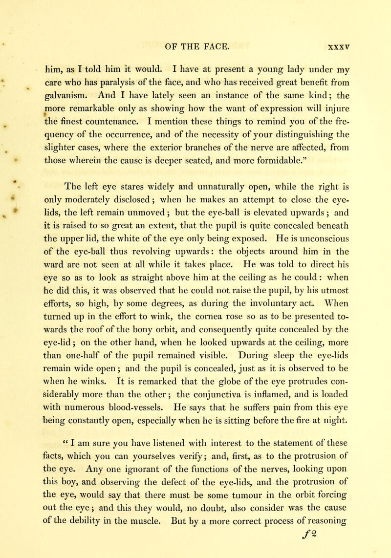 him, as I told him it would. I have at present a young lady under my care who has paralysis of the face, and who has received great benefit from galvanism. And I have lately seen an instance of the same kind; the more remarkable only as showing how the want of expression will injure the finest countenance. I mention these things to remind you of the fre- quency of the occurrence, and of the necessity of your distinguishing the slighter cases, where the exterior branches of the nerve are affected, from those wherein the cause is deeper seated, and more formidable. The left eye stares widely and unnaturally open, while the right is only moderately disclosed; when he makes an attempt to close the eye- lids, the left remain unmoved ; but the eye-ball is elevated upwards ; and it is raised to so great an extent, that the pupil is quite concealed beneath the upper lid, the white of the eye only being exposed. He is unconscious of the eye-ball thus revolving upwards: the objects around him in the ward are not seen at all while it takes place. He was told to direct his eye so as to look as straight above him at the ceiling as he could: when he did this, it was observed that he could not raise the pupil, by his utmost efforts, so high, by some degrees, as during the involuntary act. When turned up in the effort to wink, the cornea rose so as to be presented to- wards the roof of the bony orbit, and consequently quite concealed by the eye-lid; on the other hand, when he looked upwards at the ceiling, more than one-half of the pupil remained visible. During sleep the eye-lids remain wide open ; and the pupil is concealed, just as it is observed to be when he winks. It is remarked that the globe of the eye protrudes con- siderably more than the other; the conjunctiva is inflamed, and is loaded with numerous blood-vessels. He says that he suffers pain from this eye being constantly open, especially when he is sitting before the fire at night.  I am sure you have listened with interest to the statement of these facts, which you can yourselves verify; and, first, as to the protrusion of the eye. Any one ignorant of the functions of the nerves, looking upon this boy, and observing the defect of the eye-lids, and the protrusion of the eye, would say that there must be some tumour in the orbit forcing out the eye; and this they would, no doubt, also consider was the cause of the debility in the muscle. But by a more correct process of reasoning /2