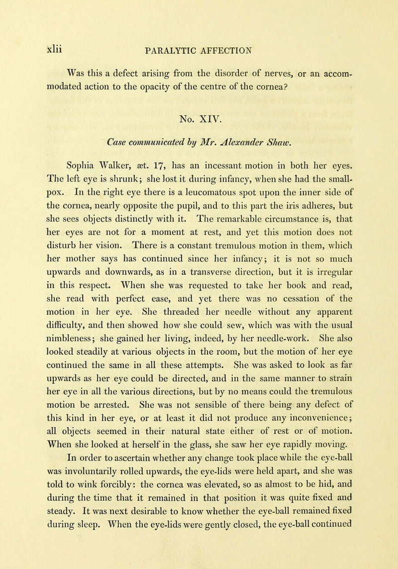 ixlii Was this a defect arising from the disorder of nerves, or an accom- modated action to the opacity of the centre of the cornea? No. XIV. Case communicated hy Mr. Alexander Shaw. Sophia Walker, aet. 17, has an incessant motion in both her eyes. The left eye is slirunk; she lost it during infancy, when she had the small- pox. In the right eye there is a leucomatous spot upon the inner side of the cornea, nearly opposite the pupil, and to this part the iris adheres, but she sees objects distinctly with it. The remarkable circumstance is, that her eyes are not for a moment at rest, and yet this motion does not disturb her vision. There is a constant tremulous motion in them, which her mother says has continued since her infancy; it is not so much upwards and downwards, as in a transverse direction, but it is irregular in this respect. When she was requested to take her book and read, she read with perfect ease, and yet there w^as no cessation of the motion in her eye. She threaded her needle without any apparent difficulty, and then showed how she could sew, which was with the usual nimbleness; she gained her living, indeed, by her needle-work. She also looked steadily at various objects in the room, but the motion of her eye continued the same in all these attempts. She was asked to look as far upwards as her eye could be directed, and in the same manner to strain her eye in all the various directions, but by no means could the tremulous motion be arrested. She was not sensible of there being any defect of this kind in her eye, or at least it did not produce any inconvenience; all objects seemed in their natural state either of rest or of motion. When she looked at herself in the glass, she saw her eye rapidly moving. In order to ascertain whether any change took place while the eye-ball was involuntarily rolled upwards, the eye-lids were held apart, and she was told to wink forcibly: the cornea was elevated, so as almost to be hid, and during the time that it remained in that position it was quite fixed and steady. It was next desirable to know whether the eye-ball remained fixed during sleep. When the eye-lids were gently closed, the eye-ball continued