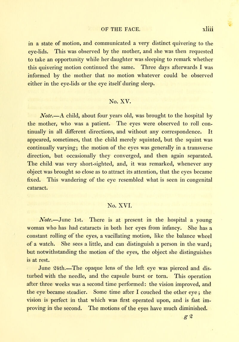 in a state of motion, and communicated a very distinct quivering to the eye-lids. This was observed by the mother, and she was then requested to take an opportunity while her daughter was sleeping to remark whether this quivering motion continued the same. Three days afterwards I was informed by the mother that no motion whatever could be observed either in the eye-lids or the eye itself during sleep. No. XV. Note.—A child, about four years old, was brought to the hospital by the mother, who was a patient. The eyes were observed to roll con- tinually in all different directions, and without any correspondence. It appeared, sometimes, that the child merely squinted, but the squint was continually varying; the motion of the eyes was generally in a transverse direction, but occasionally they converged, and then again separated. The child was very short-sighted, and, it was remarked, whenever any object was brought so close as to attract its attention, that the eyes became fixed. This wandering of the eye resembled what is seen in congenital cataract. No. XVI. Note.—June 1st. There is at present in the hospital a young woman who has had cataracts in both her eyes from infancy. She has a constant rolling of the eyes, a vacillating motion, like the balance wheel of a watch. She sees a little, and can distinguish a person in the ward; but notwithstanding the motion of the eyes, the object she distinguishes is at rest. June 24th.—The opaque lens of the left eye was pierced and dis- turbed with the needle, and the capsule burst or torn. This operation after three weeks was a second time performed: the vision improved, and the eye became steadier. Some time after I couched the other eye ; the vision is perfect in that which was first operated upon, and is fast im- proving in the second. The motions of the eyes have much diminished.