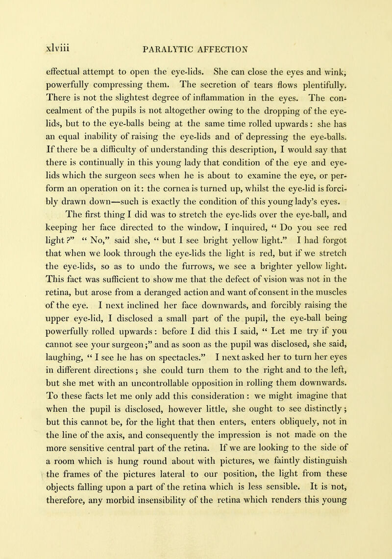 effectual attempt to open the eye-lids. She can close the eyes and wink, powerfully compressing them. The secretion of tears flows plentifully. There is not the slightest degree of inflammation in the eyes. The con- cealment of the pupils is not altogether owing to the dropping of the eye- lids, but to the eye-balls being at the same time rolled upwards: she has an equal inability of raising the eye-lids and of depressing the eye-balls. If there be a difficulty of understanding this description, I would say that there is continually in this young lady that condition of the eye and eye- lids which the surgeon sees when he is about to examine the eye, or per- form an operation on it: the cornea is turned up, whilst the eye-lid is forci- bly drawn down—such is exactly the condition of this young lady's eyes. The first thing I did was to stretch the eye-lids over the eye-ball, and keeping her face directed to the window, I inquired,  Do you see red light ?  No, said she,  but I see bright yellow light. I had forgot that when we look through the eye-lids the light is red, but if we stretch the eye-lids, so as to undo the furrows, we see a brighter yellow light. This fact was sufficient to show me that the defect of vision was not in the retina, but arose from a deranged action and want of consent in the muscles of the eye. I next inclined her face downwards, and forcibly raising the upper eye-lid, I disclosed a small part of the pupil, the eye-ball being powerfully rolled upwards: before I did this I said,  Let me try if you cannot see your surgeon; and as soon as the pupil was disclosed, she said, laughing,  I see he has on spectacles. I next asked her to turn her eyes in different directions; she could turn them to the right and to the left, but she met with an uncontrollable opposition in rolling them downwards. To these facts let me only add this consideration : we might imagine that when the pupil is disclosed, however little, she ought to see distinctly; but this cannot be, for the light that then enters, enters obliquely, not in the line of the axis, and consequently the impression is not made on the more sensitive central part of the retina. If we are looking to the side of a room which is hung round about with pictures, we faintly distinguish 1 the frames of the pictures lateral to our position, the light from these objects falling upon a part of the retina which is less sensible. It is not, therefore, any morbid insensibility of the retina which renders this young