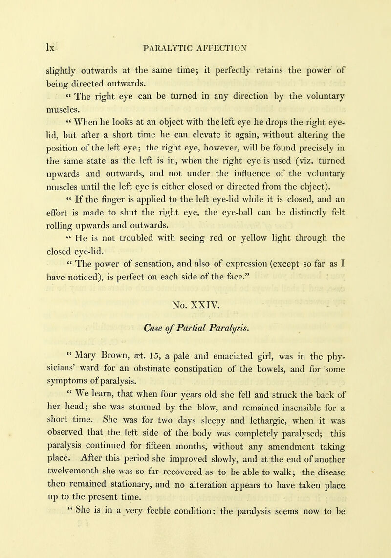 slightly outwards at the same time; it perfectly retains the power of being directed outwards.  The right eye can be turned in any direction by the voluntary muscles.  When he looks at an object with the left eye he drops the right eye- lid, but after a short time he can elevate it again, without altering the position of the left eye; the right eye, however, will be found precisely in the same state as the left is in, when the right eye is used (viz. turned upwards and outwards, and not under the influence of the voluntary muscles until the left eye is either closed or directed from the object).  If the finger is applied to the left eye-lid while it is closed, and an effort is made to shut the right eye, the eye-ball can be distinctly felt rolling upwards and outwards.  He is not troubled with seeing red or yellow light through the closed eye-lid.  The power of sensation, and also of expression (except so far as I have noticed), is perfect on each side of the face. No. XXIV. Case of Partial Paralysis.  Mary Brown, aet. 15, a pale and emaciated girl, was in the phy- sicians' ward for an obstinate constipation of the bowels, and for some symptoms of paralysis.  We learn, that when four years old she fell and struck the back of her head; she was stunned by the blow, and remained insensible for a short time. She was for two days sleepy and lethargic, when it was observed that the left side of the body was completely paralysed; this paralysis continued for fifteen months, without any amendment taking place. After this period she improved slowly, and at the end of another twelvemonth she was so far recovered as to be able to walk; the disease then remained stationary, and no alteration appears to have taken place up to the present time.  She is in a very feeble condition: the paralysis seems now to be