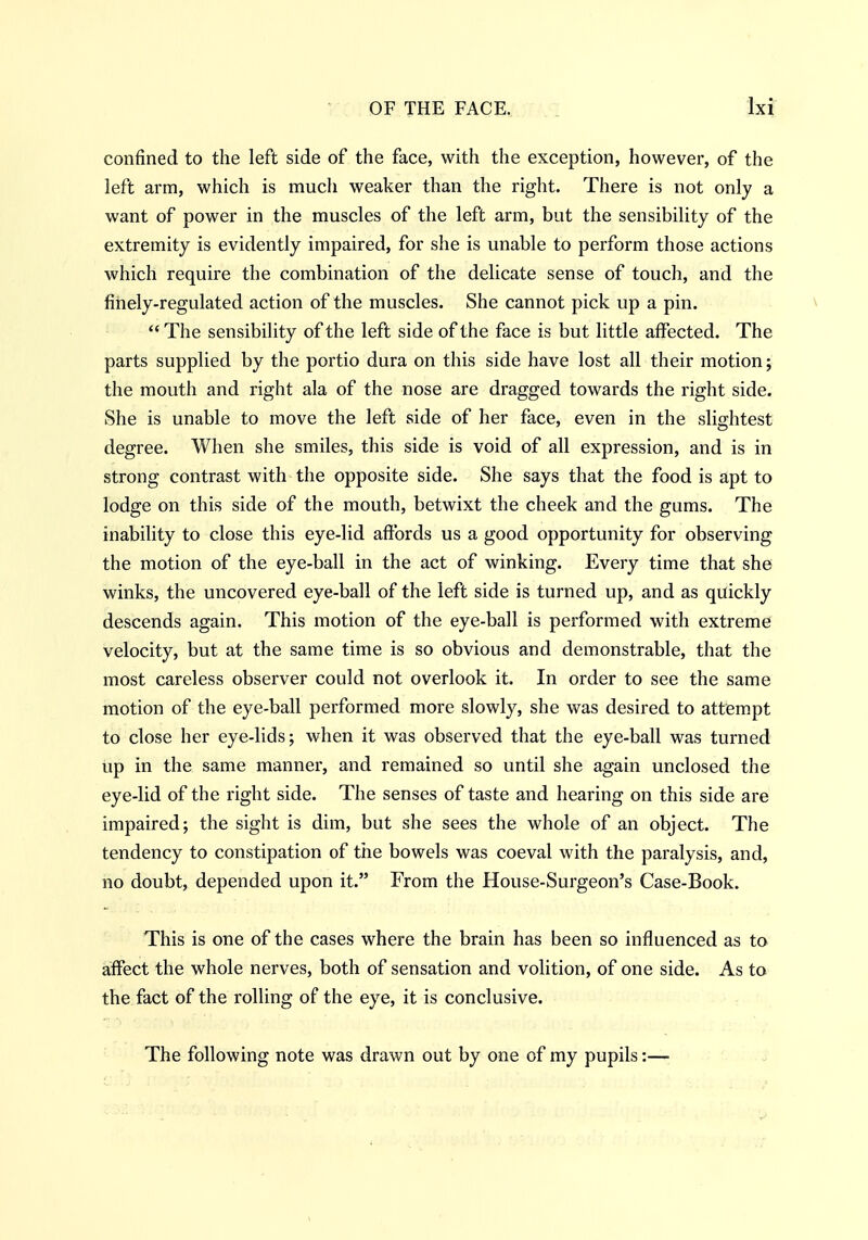 confined to the left side of the face, with the exception, however, of the left arm, which is much weaker than the right. There is not only a want of power in the muscles of the left arm, but the sensibility of the extremity is evidently impaired, for she is unable to perform those actions which require the combination of the delicate sense of touch, and the finely-regulated action of the muscles. She cannot pick up a pin. v  The sensibility of the left side of the face is but little affected. The parts supplied by the portio dura on this side have lost all their motion; the mouth and right ala of the nose are dragged towards the right side. She is unable to move the left side of her face, even in the slightest degree. When she smiles, this side is void of all expression, and is in strong contrast with the opposite side. She says that the food is apt to lodge on this side of the mouth, betwixt the cheek and the gums. The inability to close this eye-lid affords us a good opportunity for observing the motion of the eye-ball in the act of winking. Every time that she winks, the uncovered eye-ball of the left side is turned up, and as quickly descends again. This motion of the eye-ball is performed with extreme velocity, but at the same time is so obvious and demonstrable, that the most careless observer could not overlook it. In order to see the same motion of the eye-ball performed more slowly, she was desired to attempt to close her eye-lids; when it was observed that the eye-ball was turned up in the same manner, and remained so until she again unclosed the eye-lid of the right side. The senses of taste and hearing on this side are impaired; the sight is dim, but she sees the whole of an object. The tendency to constipation of the bowels was coeval with the paralysis, and, no doubt, depended upon it. From the House-Surgeon's Case-Book. This is one of the cases where the brain has been so influenced as to affect the whole nerves, both of sensation and volition, of one side. As to the fact of the rolling of the eye, it is conclusive. The following note was drawn out by one of my pupils:—