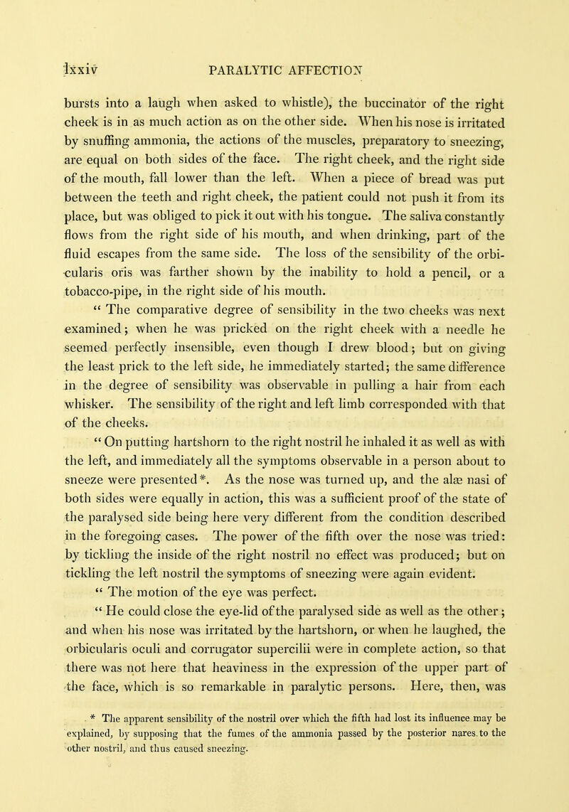 bursts into a laugh when asked to whistle), the buccinator of the right cheek is in as much action as on the other side. When his nose is irritated by snuffing ammonia, the actions of the muscles, preparatory to sneezing, are equal on both sides of the face. The right cheek, and the right side of the mouth, fall lower than the left. When a piece of bread was put between the teeth and right cheek, the patient could not push it from its place, but was obliged to pick it out with his tongue. The saliva constantly flows from the right side of his mouth, and when drinking, part of the fluid escapes from the same side. The loss of the sensibility of the orbi- ■cularis oris was farther shown by the inability to hold a pencil, or a tobacco-pipe, in the right side of his mouth.  The comparative degree of sensibility in the two cheeks was next examined; when he was pricked on the right cheek with a needle he seemed perfectly insensible, even though I drew blood; but on giving the least prick to the left side, he immediately started; the same difference in the degree of sensibility was observable in pulling a hair from each whisker. The sensibility of the right and left limb corresponded with that of the cheeks.  On putting hartshorn to the right nostril he inhaled it as well as with the left, and immediately all the symptoms observable in a person about to sneeze were presented*. As the nose was turned up, and the alfe nasi of both sides were equally in action, this was a sufficient proof of the state of the paralysed side being here very different from the condition described in the foregoing cases. The power of the fifth over the nose was tried: by tickling the inside of the right nostril no effect was produced; but on tickling the left nostril the symptoms of sneezing were again evident.  The motion of the eye was perfect.  He could close the eye-lid of the paralysed side as well as the other; and when his nose was irritated by the hartshorn, or when he laughed, the orbicularis oculi and corrugator supercilii were in complete action, so that there was not here that heaviness in the expression of the upper part of the face, which is so remarkable in paralytic persons. Here, then, was * The apparent sensibility of the nostril over which the fifth had lost its influence may be explained, by supposing that the fumes of the ammonia passed by the posterior nares.to the other nostril, and thus caused sneezing.
