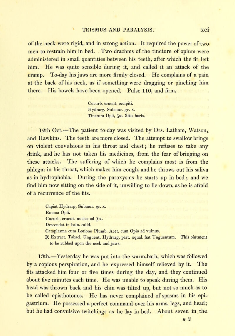 of the neck were rigid, and in strong action. It required the power of twa men to restrain him in bed. Two drachms of the tincture of opium were administered in small quantities between his teeth, after which the fit left him. He was quite sensible during it, and called it an attack of the cramp. To-day his jaws are more firmly closed. He complains of a pain at the back of his neck, as if something were dragging or pinching him there. His bowels have been opened. Pulse 110, and firm. Cucurb. cruent. occipiti. Hydrarg. Submur. gr. x. Tinctura Opii, '^ss. Stiis horis, 12th Oct.—The patient to-day was visited by Drs. Latham, Watson, and Hawkins. The teeth are more closed. The attempt to swallow brings on violent convulsions in his throat and chest; he refuses to take any drink, and he has not taken his medicines, from the fear of bringing on these attacks. The suffering of which he complains most is from the phlegm in his throat, which makes him cough, and he throws out his saliva as in hydrophobia. During the paroxysms he starts up in bed ; and we find him now sitting on the side of it, unwilling to lie down, as he is afraid of a recurrence of the fits. Capiat Hydrarg. Submur. gr. x. Enema Opii. Cucurb. cruent. nucliae ad Jx. Descendat in bain, calid. Cataplasma cum Lotione Plumb. Acet. cum Opio ad vulnus, 5i Extract. Tabaci. Unguent. Hydrarg. part, aequal. fiat Unguentum. This ointment to be rubbed upon the neck and jaws. 13th.—Yesterday he was put into the warm-bath, which was followed by a copious perspiration, and he expressed himself relieved by it. The fits attacked him four or five times during the day, and they continued about five minutes each time. He was unable to speak during them. His head was thrown back and his chin was tilted up, but not so much as to be called opisthotonos. He has never complained of spasms in his epi- gastrium. He possessed a perfect command over his arms, legs, and head; but he had convulsive twitchings as he lay in bed. About seven in the n 2