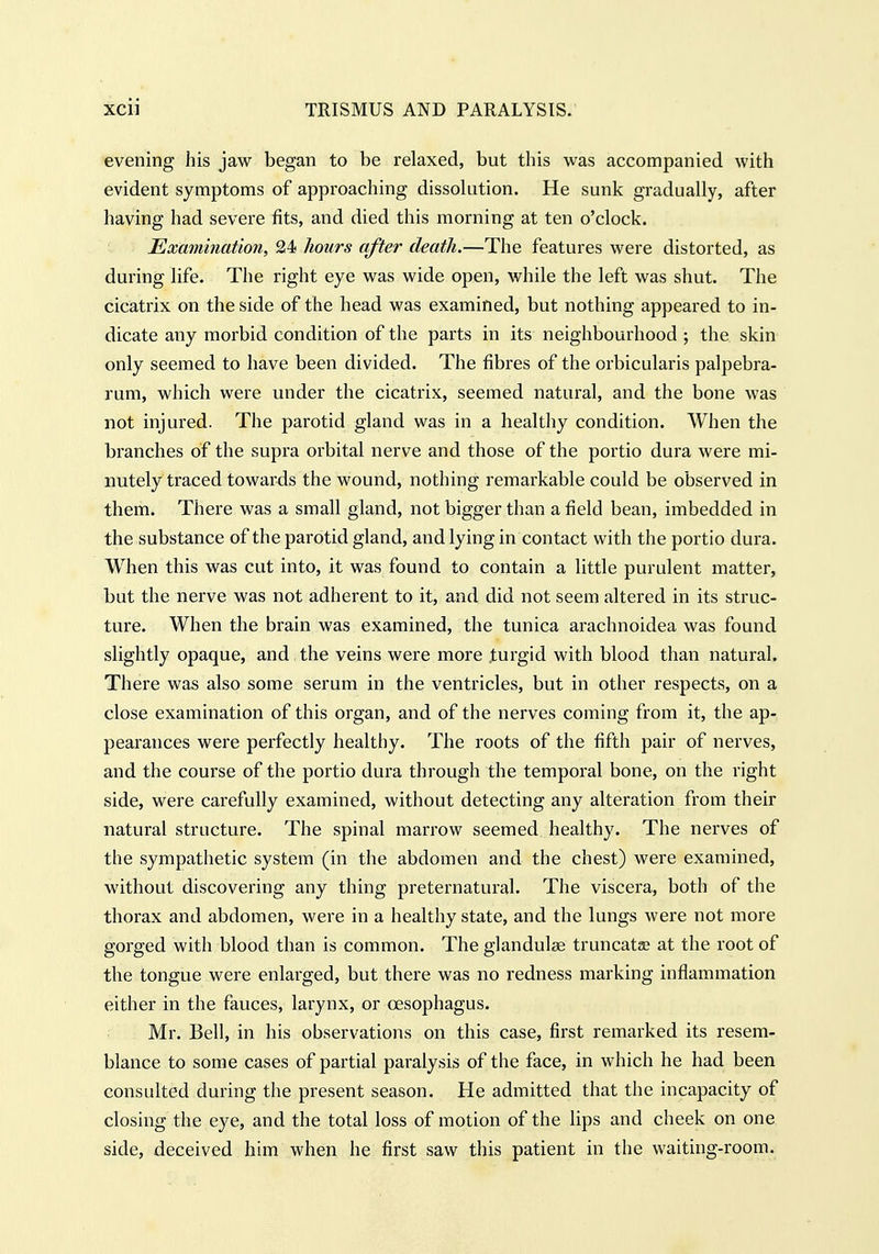 evening his jaw began to be relaxed, but this was accompanied with evident symptoms of approaching dissolution. He sunk gradually, after having had severe fits, and died this morning at ten o'clock. Examination, 24 hours after death.—The features were distorted, as during life. The right eye was wide open, while the left was shut. The cicatrix on the side of the head was examined, but nothing appeared to in- dicate any morbid condition of the parts in its neighbourhood ; the skin only seemed to have been divided. The fibres of the orbicularis palpebra- rum, which were under the cicatrix, seemed natural, and the bone was not injured. The parotid gland was in a healthy condition. When the branches of the supra orbital nerve and those of the portio dura were mi- nutely traced towards the wound, nothing remarkable could be observed in them. There was a small gland, not bigger than a field bean, imbedded in the substance of the parotid gland, and lying in contact with the portio dura. When this was cut into, it was found to contain a little purulent matter, but the nerve was not adherent to it, and did not seem altered in its struc- ture. When the brain was examined, the tunica arachnoidea was found slightly opaque, and the veins were more turgid with blood than natural. There was also some serum in the ventricles, but in other respects, on a close examination of this organ, and of the nerves coming from it, the ap- pearances were perfectly healthy. The roots of the fifth pair of nerves, and the course of the portio dura through the temporal bone, on the right side, were carefully examined, without detecting any alteration from their natural structure. The spinal marrow seemed healthy. The nerves of the sympathetic system (in the abdomen and the chest) were examined, without discovering any thing preternatural. The viscera, both of the thorax and abdomen, were in a healthy state, and the lungs were not more gorged with blood than is common. The glandulse truncatae at the root of the tongue were enlarged, but there was no redness marking inflammation either in the fauces, larynx, or oesophagus. Mr. Bell, in his observations on this case, first remarked its resem- blance to some cases of partial paralysis of the face, in which he had been consulted during the present season. He admitted that the incapacity of closing the eye, and the total loss of motion of the lips and cheek on one side, deceived him when he first saw this patient in the waiting-room.