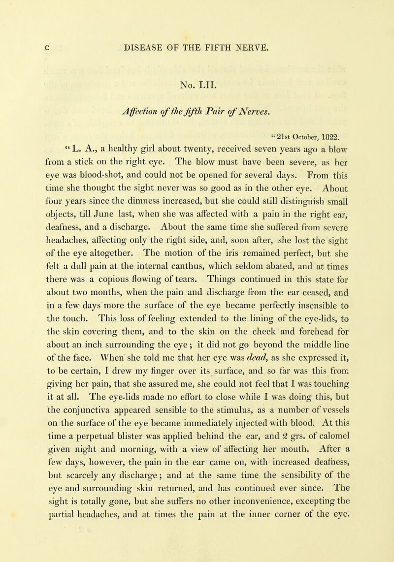 No. LIL Affection qf the fifth Fair of Nerves. 21st October, 1822.  L. A., a healthy girl about twenty, received seven years ago a blow from a stick on the right eye. The blow must have been severe, as her eye was blood-shot, and could not be opened for several days. From this time she thought the sight never was so good as in the other eye. About four years since the dimness increased, but she could still distinguish small objects, till June last, when she was affected with a pain in the right ear, deafness, and a discharge. About the same time she suffered from severe headaches, affecting only the right side, and, soon after, she lost the sight of the eye altogether. The motion of the iris remained perfect, but she felt a dull pain at the internal canthus, which seldom abated, and at times there was a copious flowing of tears. Things continued in this state for about two months, when the pain and discharge from the ear ceased, and in a few days more the surface of the eye became perfectly insensible to the touch. This loss of feeling extended to the lining of the eye-lids, to the skin covering them, and to the skin on the cheek and forehead for about an inch surrounding the eye ; it did not go beyond the middle line of the face. When she told me that her eye was dead, as she expressed it, to be certain, I drew my finger over its surface, and so far was this from giving her pain, that she assured me, she could not feel that I was touching it at all. The eye-lids made no effort to close while I was doing this, but the conjunctiva appeared sensible to the stimulus, as a number of vessels on the surface of the eye became immediately injected with blood. At this time a perpetual blister was applied behind the ear, and 2 grs. of calomel given night and morning, with a view of affecting her mouth. After a few days, however, the pain in the ear came on, with increased deafness, but scarcely any discharge; and at the same time the sensibility of the eye and surrounding skin returned, and has continued ever since. The sight is totally gone, but she suffers no other inconvenience, excepting the partial headaches, and at times the pain at the inner corner of the eye.