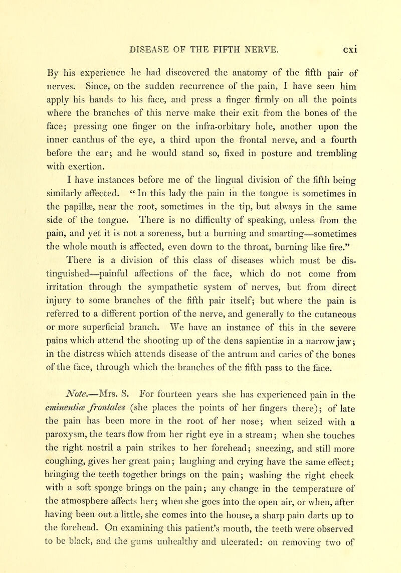 By his experience he had discovered the anatomy of the fifth pair of nerves. Since, on the sudden recurrence of the pain, I have seen him apply his hands to his face, and press a finger firmly on all the points where the branches of this nerve make their exit from the bones of the face; pressing one finger on the infra-orbitary hole, another upon the inner canthus of the eye, a third upon the frontal nerve, and a fourth before the ear; and he would stand so, fixed in posture and trembling with exertion. I have instances before me of the lingual division of the fifth being similarly affected.  In this lady the pain in the tongue is sometimes in the papilljE, near the root, sometimes in the tip, but always in the same side of the tongue. There is no difficulty of speaking, unless from the pain, and yet it is not a soreness, but a burning and smarting—sometimes the whole mouth is affected, even down to the throat, burning like fire. There is a division of this class of diseases which must be dis- tinguished—painful affections of the face, which do not come from irritation through the sympathetic system of nerves, but from direct injury to some branches of the fifth pair itself; but where the pain is referred to a different portion of the nerve, and generally to the cutaneous or more superficial branch. We have an instance of this in the severe pains which attend the shooting up of the dens sapienti£e in a narrow jaw; in the distress which attends disease of the antrum and caries of the bones of the face, through which the branches of the fifth pass to the face. iVo/(?.—Mrs. S. For fourteen years she has experienced pain in the eminenticB frontales (she places the points of her fingers there); of late the pain has been more in the root of her nose; when seized with a paroxysm, the tears flow from her right eye in a stream; when she touches the right nostril a pain strikes to her forehead; sneezing, and still more coughing, gives her great pain; laughing and crying have the same effect; bringing the teeth together brings on the pain; washing the right cheek with a soft sponge brings on the pain; any change in the temperature of the atmosphere affects her; when she goes into the open air, or when, after having been out a little, she comes into the house, a sharp pain darts up to the forehead. On examining this patient's mouth, the teeth were observed to be black, and the gums unhealthy and ulcerated: on removing two of