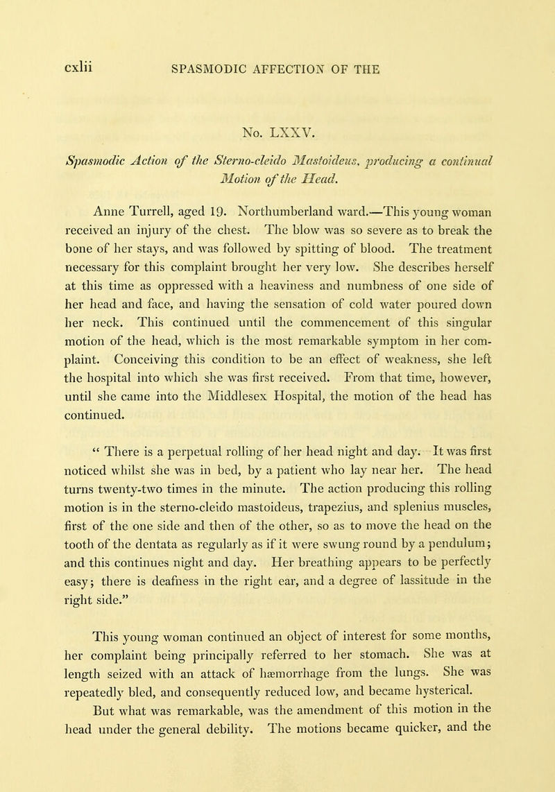 No. LXXV. Spasmodic Action of the Sterno-cleido 3Iastoideus, 'producing a continual 31otion of the Head. Anne Turrell, aged 19. Northumberland ward.—This young woman received an injury of the chest. The blow was so severe as to break the bone of her stays, and was followed by spitting of blood. The treatment necessary for this complaint brought her very low. She describes herself at this time as oppressed with a heaviness and numbness of one side of her head and face, and having the sensation of cold water poured down her neck. This continued until the commencement of this singular motion of the head, which is the most remarkable symptom in her com- plaint. Conceiving this condition to be an effect of weakness, she left the hospital into which she was first received. From that time, however, until she came into the Middlesex Hospital, the motion of the head has continued.  There is a perpetual rolling of her head night and day. It was first noticed whilst she was in bed, by a patient who lay near her. The head turns twenty-two times in the minute. The action producing this rolling motion is in the sterno-cleido mastoideus, trapezius, and splenius muscles, first of the one side and then of the other, so as to move the head on the tooth of the dentata as regularly as if it were swung round by a pendulum; and this continues night and day. Her breathing appears to be perfectly easy; there is deafness in the right ear, and a degree of lassitude in the right side. This young woman continued an object of interest for some months, her complaint being principally referred to her stomach. She was at length seized with an attack of haemorrhage from the lungs. She was repeatedly bled, and consequently reduced low, and became hysterical. But what was remarkable, was the amendment of this motion in the head under the general debility. The motions became quicker, and the